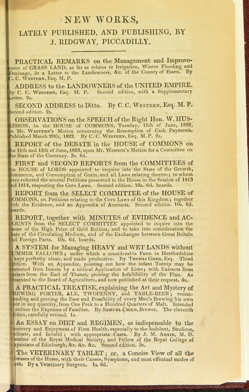 P’ -NEW WORKS, LATELY PUBLISHED, AND PUBLISHING, BY J. RIDGWAY, PICCADILLY. PRACTICAL REMARKS on the Management and Improve- nent of GRASS LAND, as far as relates to Irrigation, Winter Flooding and Drainage, in a Letter to the Landowners, &c. of the County of Essex. By Z. C. Western, Esq. M. P. ADDRESS to the LANDOWNERS of the UNITED EMPIRE. iy C. C. Western, Esq. M. P. Second edition, with a Supplementary .etter. 2s. SECOND ADDRESS to Ditto. By C. C. Western, Esq. M. P. iecond edition. 2s. OBSERVATIONS on the SPEECH of the Right Hon. W. HUS- ilSSON, in the HOUSE of COMMONS, Tuesday, IKh of June, 1822, n Mr. Western’s Motion concerning the Resumption of Cash Payments, 'ublished March 20th, 1823. By C. C. Western, Esq. M. P. 2s. REPORT of the DEBATE in the HOUSE of COMMONS on le 11th and 12th of June, 1823, upon Mr. Western’s Motion for a Committee on le State of the Currency. 3s. 6d. FIRST and SECOND REPORTS from the COMMITTEES of le HOUSE of LORDS appointed to enquire into the State of the Growth, ommerce, and Consumption of Grain, and all Laws relating thereto; to whom ere referred the several Petitions presented to the House in the Session of 1813 id 1814, respecting the Corn Laws. Second edition. 10s. 6d. boards. REPORT from the SELECT COMMITTEE of the HOUSE of OMMONS, on Petitions relating to the Corn Laws of this Kingdom ; together ith the Evidence, and an Appendix of Accounts. Second edition. lOs. 6d. lards. REPORT, together with MINUTES of EVIDENCE and ACC- OUNTS from the SELECT COMMITTEE appointed to inquire into the Iiuse of the High Price of Gold Bullion, and to take into consideration the ate of the Circulating Medium, and of the Exchanges between Great Britain d Foreign Parts. 10s. 6d. boards. A SYSTEM for Managing HEAVY and WET LANDS without JMMER FALLOWS ; under which a considerable Farm in Hertfordshire kept perfectly clean, and made productive. By Thomas Greg, Esq. Third lition. With an Appendix, pointing out how the infant Turnip may be otected from Insects by a critical Application of Lime; with Extracts from jtters from the Earl of Thanet, proving the Infallibility of the Plan. As esented to the Board of Agriculture, and now published at their request. 4s, I A PRACTICAL TREATISE, explaining the Art and Mystery of REWING PORTER, ALE, TWOPENNY, and TABLE-BEER; reeom- pnding and proving the Ease and Possibility of every Man’s Brewing his own ber in any quantity, from One Peck to a Hundred Quarters of Malt. Intended [reduce the Expenses of Families. By Samuel Child, Brewer. The eleventh jition, carefully revised. Is. I An ESSAY on DIET and REGIMEN, as indispensable to the kcovery and Enjoyment of Firm Health, especially to the Indolent, Studious, plicate, and Invalid ; with appropriate Cases. By J. M. Adair, M. D. lember of the Royal Medical Society, and Fellow of the Royal College of ^ysicians of Edinburgh, &c. &c. &c. Second edition. 5s. ' The VETERINARY TABLET; or, a Concise View of all the ilseases of the Horse, with their Causes, Symptoms, and most effectual modes of are. By a Veterinary Surgeon, Is. 6d.