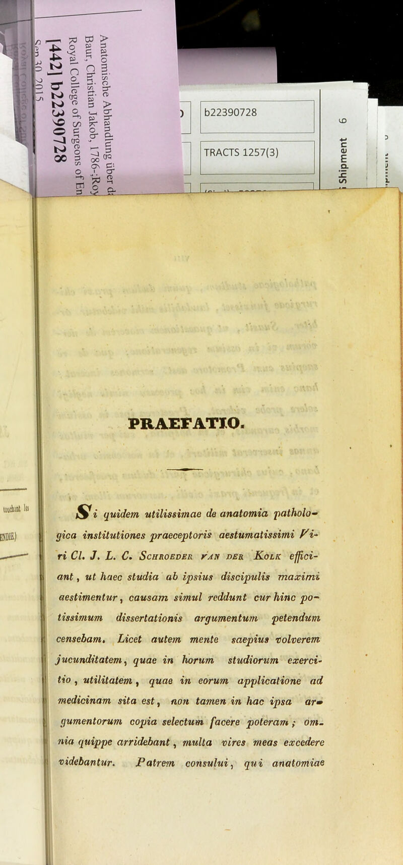 touto i» ENDIE) PRAEFATIO. Si quidem utilissimae de anatomia patholo- gica institutiones praeceptoris aestumatissimi Vi- ri Cl. J. L. C. Schroeder vah der Kolk effici- ant , ut haec studia ab ipsius discipulis maximi aestimentur, causam simul reddunt cur hinc po- tissimum dissertationis argumentum petendum S censebam. Licet autem mente saepius volverem J jucunditatem, quae in horum studiorum exerci- tio , utilitatem, quae in eorum applicatione ad medicinam sita est, non tamen in hac ipsa ar» (jumentorum copia selectum facere poteram ; om- nia quippe arridebant, multa vires meas excedere videbantur. Patrem consului, qui anatomiae