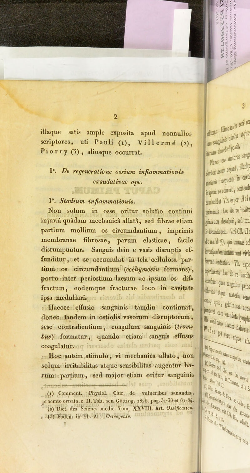 iliaque satis ample exposita apud nonnullos scriptores, uti Pauli (i), Villerme (2), P i o r r y () , aliosque occurrat. 1°. Dc regeneratione ossium inflammationis exsudativae ope. 1°. Stadium inflammationis. Non solum in osse oritur solutio continui injuria quadam mechanica allata, sed fibrae etiam partium mollium os circumdantium, imprimis membranae fibrosae, parum elasticae, facile disrumpuntur. Sanguis dein e vasis disruptis ef- funditur, et se accumulat in tela cellulosa par- tium os circumdantium (ecchymosin formans) , porro inter periostium laesum ac ipsum os dif- fractum, eodemque fracturae loco in cavitate ipsa medullari. Iiaecce effusio sanguinis tamdiu continuat, donec tandem in ostiolis vasorum disruptorum, sese contrahentium, coagulum sanguinis (frtm* bus) formatur, quando etiam sanguis effusus coagulatur. Hoc autem stimulo, vi mechanica allato, non solum irritabilitas atque sensibilitas augentur ha- rum partium, sed major etiam oritur sanguinis C  v (1) Commcnt. Physiol. Cliir. dc vulneribus sanandis, praemio ornata, c. II. Tab. acn Gotting. i825. pag. 31-38 et 81-84. (9) Dict. des Scicnc. medie. Toni, XXVIII, Art. Ossificationi t (8) Eodem in lib. Art. Oslcogenio. r os converti 1 contendi ,t Vir, exper. Heic lerimeniis, hac Ae tc loslito pluis non absorberi, sed mti fonnationemi Viri CII. Hi onaid (5), ijni multas ai 'oslifaeronf viris toni sententiae, Vir, erpe “l*'111« le rt «siit, cans, prine ^ Pteria rema °sae cons