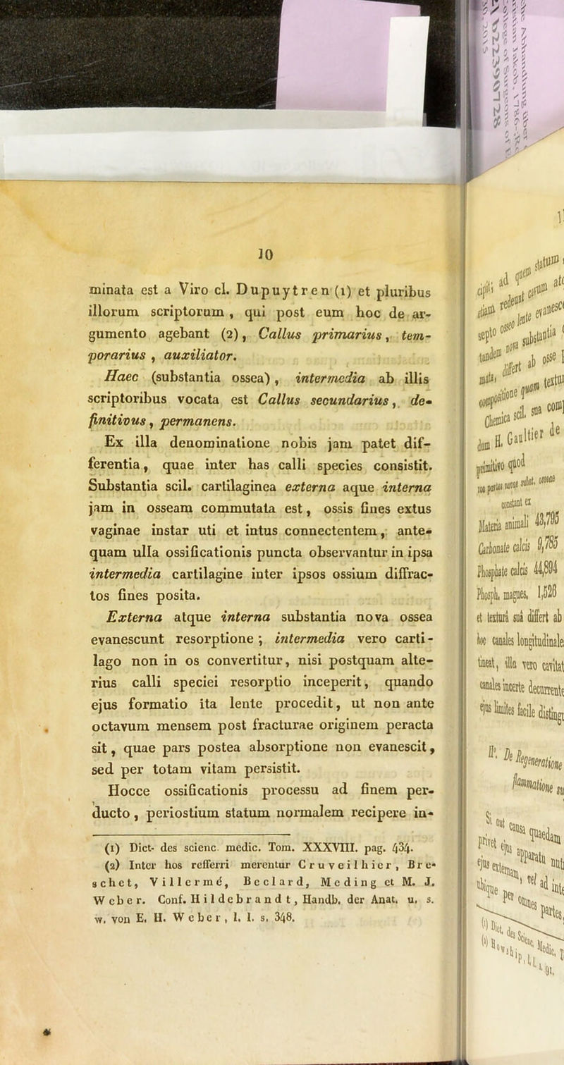 ]0 ) minata est a Viro cl. Dupuytren(i) et pluribus illorum scriptorum , qui post eum hoc de ar- gumento agebant (2), Callus ‘primarius, tem- porarius , auxiliator. Ilaec (substantia ossea), intermedia ab illis scriptoribus vocata est Callus secundarius, de- finitivus, permanens. Ex illa denominatione nobis jam patet dif- ferentia , quae inter has calli species consistit. Substantia scii, cartilaginea externa aque interna jam in osseam commutata est, ossis flues extus vaginae instar uti et intus connectentem, ante- quam ulla ossificationis puncta observantur in ipsa intermedia cartilagine inter ipsos ossium diffrac- tos fines posita. Externa atque interna substantia nova ossea evanescunt resorptione; intermedia vero carti- lago non in os convertitur, nisi postquam alte- rius calli speciei resorptio inceperit, quando ejus formatio ita lente procedit, ut non ante octavum mensem post fracturae oi'iginem peracta sit, quae pars postea absorptione non evanescit, sed per totam vitam persistit. Hocce ossificationis processu ad finem per- ducto , periostium statum normalem recipere in- (1) Dict- des scienc medie. Tom. XXXVIII. pag. /jS/j. (2) Inter hos refferri merentur Cruveilhicr, Bre* schct, Villcrmd, Bcclard, Mcding et M. J. Wcber. Conf. Hildebrandt, Handb. der Anat. u. s. w. von E. H. Wcber, 1. I. s. 348. statui i »Pit; ^ ad evalli (>le • , ° „ substaDtia +1 , 0 ®J |, «d» V® > * “I constant ex Matoia animali 43,705 Carionate calcis S,78o 1,520 ih. magnes, et texturi sui differt ab tineat, illa vero cavitat caitdes incerte decurrente ejns limites facile distiagi fymatient