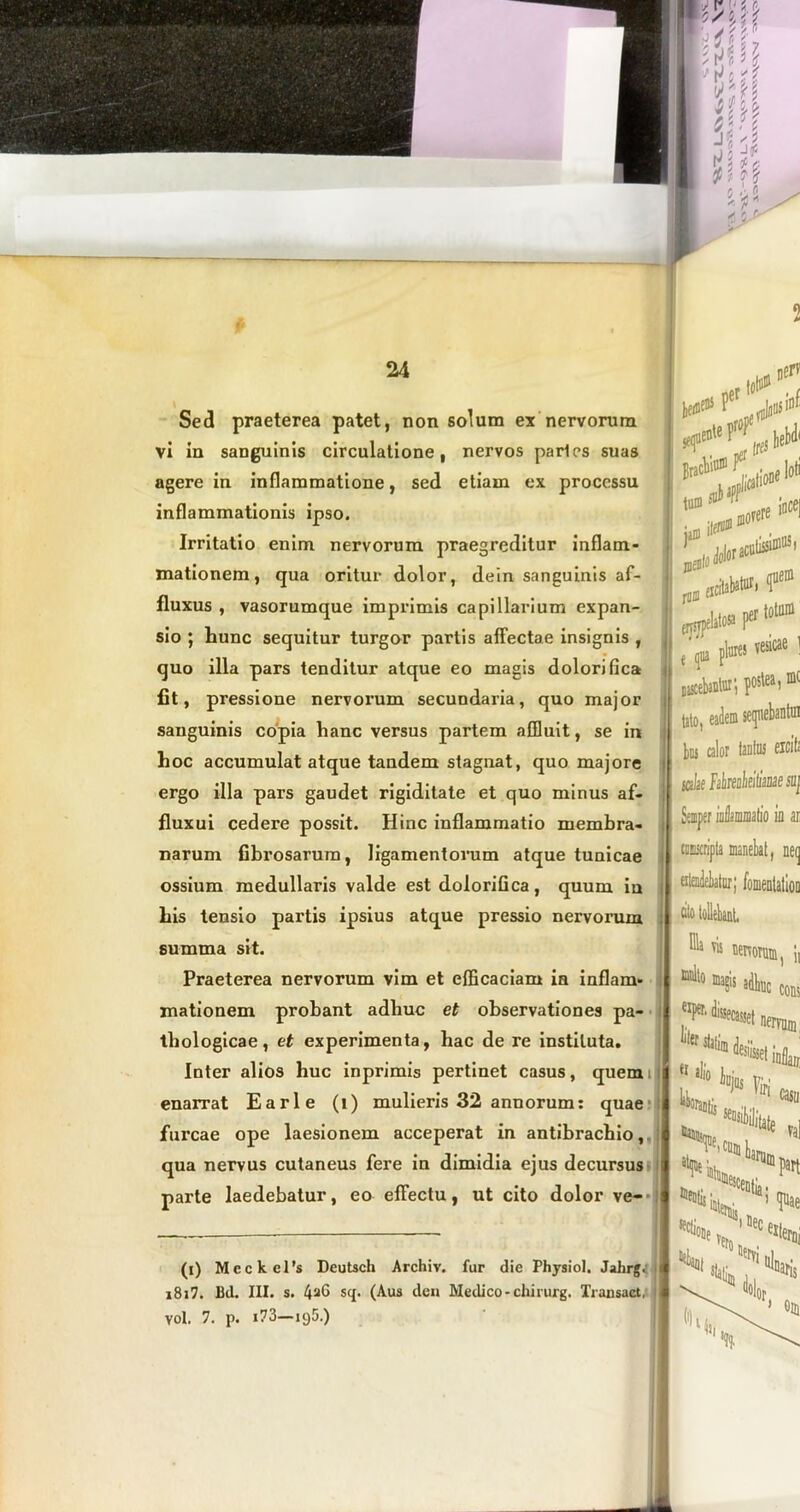 Sed praeterea patet, non solum ex nervorum vi in sanguinis circulatione, nervos paries suas agere in inflammatione, sed etiam ex processu inflammationis ipso. Irritatio enim nervorum praegreditur inflam- mationem, qua oritur dolor, dein sanguinis af- fluxus , vasorumque imprimis capillarium expan- sio ; hunc sequitur turgor partis affectae insignis , quo illa pars tenditur atque eo magis dolori fica fit, pressione nervorum secundaria, quo major sanguinis copia hanc versus partem affluit, se in hoc accumulat atque tandem stagnat, quo majore ergo illa pars gaudet rigiditate et quo minus af- fluxui cedere possit. Hinc inflammatio membra- narum fibrosarum, ligamentorum atque tunicae ossium medullaris valde est dolorifica, quum iu his tensio partis ipsius atque pressio nervorum summa sit. Praeterea nervorum vim et efficaciam in inflam- mationem probant adhuc et observationes pa- thologicae, et experimenta, hac de re instituta. Inter alios huc inprimis pertinet casus, quem enarrat E ari e (i) mulieris 32 annorum: quae furcae ope laesionem acceperat in antibrachio, qua nervus cutaneus fere in dimidia ejus decursus i parte laedebatur, eo effectu, ut cito dolor ve- ! (i) Mcckcl's Deutsch Archiv. fur die Physiol. Jahrg. i8i7. Bd. III. s. 4^6 sq. (Aus den Medico - chirurg. Transact, vol. 7. p. i73—ig5.) 0 eiysjye1 «citabatur, f® lato» [o[m >s vesicae 1 mc bns calor tanto eicit« salse Faireaheillme saj Semper iahmitio ia ai timripta manebat, neq eilendeLatur; fomentation Dia vis umorum, \\ * V «Ume