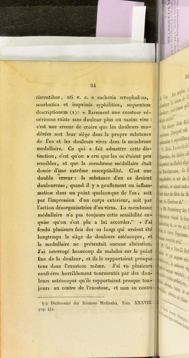 ciscentibus, uti v. c. e cachexia scrophulosa, scorbutica ct imprimis syphilitica, sequentem descriptionem (i): » Rarement une exostose ve- nerienne cxiste sans douleur plus ou ruoins vive : c’est une erreur de croire que les douleurs mo- de'rees ont leur sifege dans la propre substance de l’os et les douleurs vives dans la membrane medullaire. Ce qui a fait admettre cette dis- tinction, c’est qu’on a cru que les os etaient peu sensibles, et que la membrane medullaire e'tait doue'e dune extreme susceptibilile. Cest une double erreur: la substance d’un os devient douloureuse, quand il y a gonflement ou inflam- mation dans un point quelconque de l’os > soit par Timpression d’un corps exterieur, soit par 1’action de'sorganisatrice d’un virus. La membrane medullaire n’a pas toujours cette sensibilite ex- quise qu’on s’est plu a lui accorder.” «> Lai fendu plusieurs fois des os longs qui avaient ete longtemps le sifege de douleurs oste'ocopes, et la medullaire ne pre'sentait aucune alteration. Lai interroge beaucoup de malades sur le point fixe de la douleur, et iis le rapportaient presque tous dans 1’exostose meme. Lai vu plusieurs confieres horriblement tourmente's par des dou- leurs oste'ocopes qu’ils rapportaient presque tou- jours au centre de 1’exostose, et non au cenlrc (i) Dictionairc des Sciences Medicales, Tom. XXXVIII. pag. 441. 35 Au m ilflS» 1' *r* *11 douleur; Vir doct< Hi(1 scii et» »Didis Kosen dis Gelum rei «winat das Skelettallgei o a Rnochfniuasse, die Hi imekeirli so m'e k G v fBciflfll, so nirnt auch o VV %