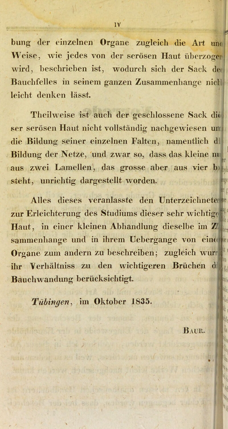 billig der einzelnen Organe zugleich die Art und V\^ eise, wie jedes von der serösen Haut überzogcr wird, beschrieben ist, wodurch sich der Sack dtv Bauchfelles in seinem ganzen Zusammenhänge nicll i leicht denken lässt, Theilweise ist auch der geschlossene Sack di«Ii ser serösen Haut nicht vollständig nachgewiesen um die Bildung seiner einzelnen Falten, namentlich dl Bildung der Netze, 'und zwar so, dass das kleine mi aus zwei Lamellen, das grosse aber aus vier b), steht, unrichtig dargestellt worden. Alles dieses veranlasste den Unterzeichnetelj zur Erleichterung des Studiums dieser sehr wichtig^ Haut, in einer kleinen Abhandlung dieselbe im Z'j sammenhange und in ihrem Uebergange von eine Organe zum andern zu beschreiben; zugleich wuri ihr Yerhältniss zu den wichtigeren Brüchen d Bauchwandung berücksichtigt. Tübingen^ ,im Oktober 1835. ( Bauiu