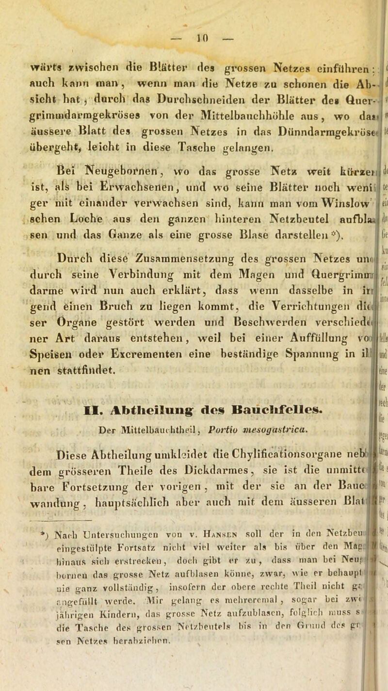 wärts rwisoheii die Blätter des grossen Netzes einfilhren: jii auch kann man, wenn man die Netze zu schonen die Ab-- i sicht hat j durch das Durchschneiden der Blätter des Quer- '' grimiiidarragekröses von der Mittelbanchhöhle aus, wo da*<j'' äussere Blatt des grossen Netzes in das DünndarmgekrüsetI i< übergeht, leicht in diese Tasche gelangen. Bei Neugebornen, wo das grosse Netz weit kürzeiijJ* ist, ah bei Erwachsenen, und wo seine Blätter noch weniijte ger mit einander verw'achsen sind, kann man vom Winslow cii sehen Loche aus den ganzen hinteren Netzbeutel aufbla^ sen und das Ganze als eine grosse Blase darstellen *). Durch diese Zusammensetzung des grossen Netzes unni durch seine Verbindung mit dem Magen und Quergriinirj darme wird nun auch erklärt, dass wenn dasselbe in irr gerid einen Bruch zu liegen kommt, die Verrichtungen die ser Organe gestört werden und Beschwerden verschiedd ner Art daraus entstehen, weil bei einer Auffüllung v Speisen oder Excrementen eine beständige Spannung in il nen stattfindet. II. Abtlieiluiig: dos Baüclifclles. Der Mittelbaiu hthfil, Portio mesogantrica. Diese Abtheilung umkleidet die Chylificationsorgane neb!- dem grösseren Theile des Dickdarmes, sie ist die unmittd bare Fortsetzung der vorigen , mit der sie an der Baue j Wandung, hauptsächlich aber auch mit dem äusseren ßla(| *) Nacli Untcvsiiclniiigen von v. Hansen soll der in dm Netzbeii eingcstiilpte Fortsatz nicht viel weiter als bis über den Map hinaus sich erstrecken, doch gibt er zu , dass man bei Neu* borneu das grosse Netz aufblasen könne, zwar, wie er behaupt nie ganz vollständig, insofern der obere rechte Tbeil nicht gt. r.ngefiillt werde, ^lir gelang es nielirerenial , sogar bei zwi liibrigen Kindern, das grosse Netz aufzublascn, folglich muss s- die Tasche des grossen Nctzheiitels bis in den Hnind des gr sen Netzes hcrabziehen. tili linte lief Rcll |ie |!(«i |((s htr Kl I