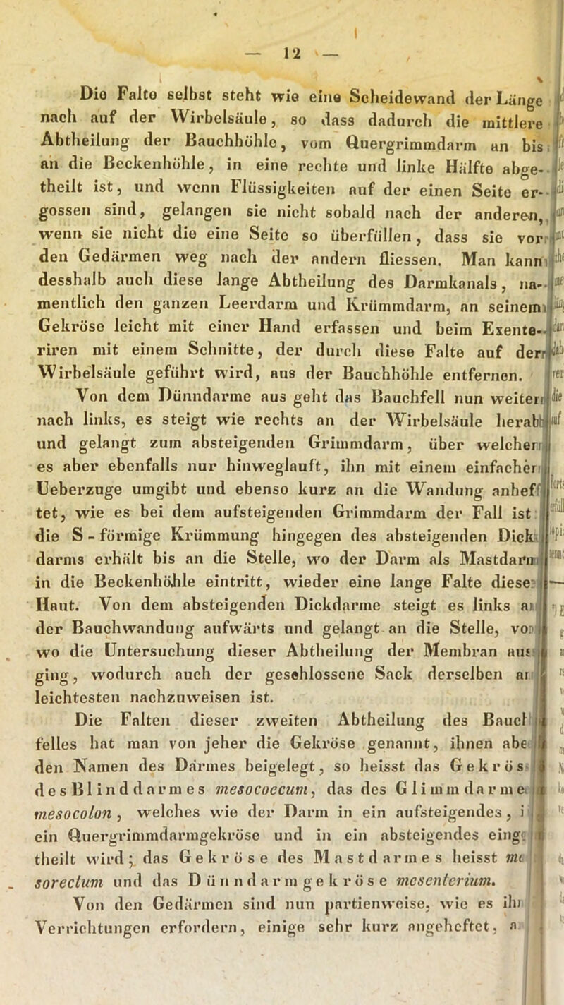 Dio Falte selbst steht wie eine Scheidewand der Länge nach auf der Wirbelsäule, so dass dadurch die mittlere i Abtheilung der Bauchhöhle, vom Quergriramdarm an bis:| an die Beckenhöhle, in eine rechte und linke Hälfte abge--j theilt ist, und wenn Flüssigkeiten auf der einen Seite er-1 gossen sind, gelangen sie nicht sobald nach der anderen, wenn sie nicht die eine Seite so überfüllen, dass sie vorn ä“ den Gedärmen weg nach der andern fliessen. Man kanni|!l“ desshalb auch diese lange Abtheilung des Darmkanals, na--l ® mentlich den ganzen Leerdarm und Krümmdarm, an seinemi Gekröse leicht mit einer Hand erfassen und beim Exente- riren mit einem Schnitte, der durch diese Falte auf dernP Wirbelsäule geführt wird, aus der Bauchhöhle entfernen. Von dem Dünndärme aus geht das Bauchfell nun weiterij nach links, es steigt wie rechts an der Wirbelsäule herabti und gelangt zum absteigenden Grimmdarm, über welcherr es aber ebenfalls nur hinweglauft, ihn mit einem einfachenjj Geberzuge umgibt und ebenso kurz an die Wandung anheffi [rer Ille Iiirts tet, wie es bei dem aufsteigenden Griramdarm der Fall ist: die S - förmige Krümmung hingegen des absteigenden Dieb darms erhält bis an die Stelle, wo der Darm als Mastdarn in die Beckenhöhle eintritt, wieder eine lange Falte diese Haut. Von dem absteigenden Dickdarme steigt es links ar. der Bauchwandung aufwärts und gelangt an die Stelle, vom wo die Untersuchung dieser Abtheilung der Membran ausi ging, wodurch auch der gesehlossene Sack derselben ar leichtesten nachzuweisen ist. tpii w Die Falten dieser zweiten Abtheilung des Bauch feiles hat man von jeher die Gekröse genannt, ihnen abe den Namen des Darmes beigelegt, so heisst das Gekrös> d e s B1 i n d d a r m e s mesocoecum, das des G 1 i m m d a r m e. mesocolon , welches wie der Darm in ein aufsteigendes, i i ein Guergrimmdarmgekröse und in ein absteigendes eingc theilt wirddas Gekröse des Mastd armes heisst mi sorectuvi und das D ü n n d a r m g e k r ö s e mesenterium. Von den Gedärmen sind nun partienweise, wie es iln Verrichtungen erfordern, einige sehr kurz angeheftet, a ''E f