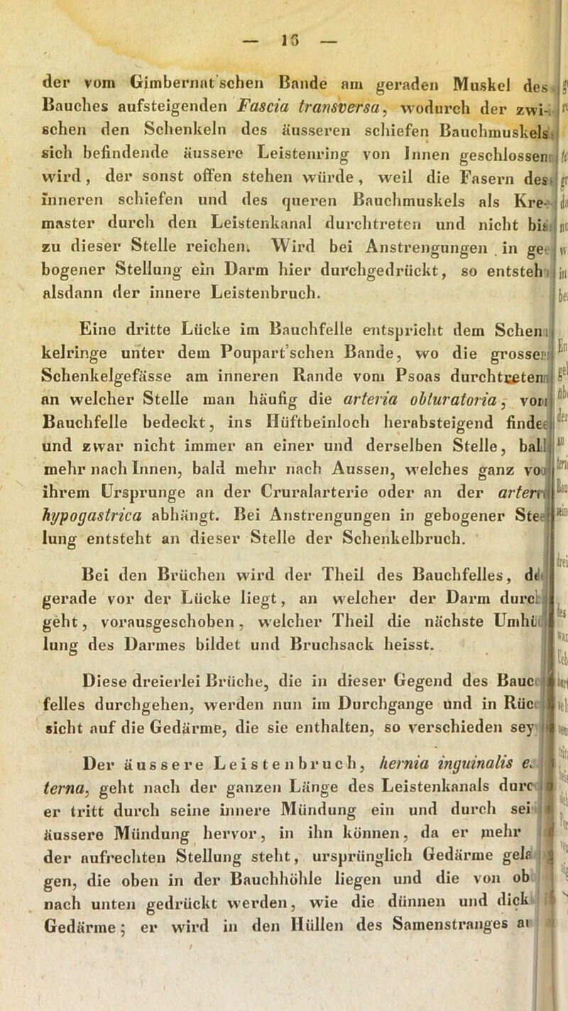 der vom Gimberiiat sehen Bande am geraden Muskel dess Bauches aufsteigenden Fascia transversa, wodurch der zwi-i sehen den Schenkeln des äusseren schiefen Bauchmuskels« sich befindende äussere Leistenring von Innen geschlossen: wird, der sonst ofiPen stehen würde, weil die Fasern des.jjr Inneren schiefen und des queren Bauchmuskels als Kre- master dux’ch den Leistenkanal durchtreten und nicht bis zu dieser Stelle reichen. Wird bei Anstrengungen in get bogener Stellung ein Darm hier durchgedrückt, so entsteh i alsdann der innere Leistenbruch. Eine dritte Lücke im Bauchfelle entspricht dem Sehen ij kelringe unter dem Poupart’schen Bande, wo die grossepi Schenkelgefässe am inneren Rande vom Psoas durchtsetenn an welcher Stelle man häufig die arteria obturaioria, von Bauchfelle bedeckt, ins Hüftbeinloch herabsteigend findee und zwar nicht immer an einer und derselben Stelle, ball mehr nach Innen, bald mehr nach Aussen, welches ganz voo^ ihrem Ursprünge an der Cruralarterie oder an der artern hypogastrica abhängt. Bei Anstrengungen in gebogener Stee lung entsteht an dieser Stelle der Schenkelbruch. En gel Ulli Jei' in tirii Ban 'RlDi Bei den Brüchen wird der Theil des Bauchfelles, ddi gerade vor der Lücke liegt, an welcher der Darm durch geht, vorausgeschoben, welcher Theil die nächste Umhiu lung des Darmes bildet und Bruchsack heisst. Diese dreierlei Brüche, die in dieser Gegend des Bauch- felles durchgehen, werden nun iiu Durchgänge und in RüC' sicht auf die Gedärme, die sie enthalten, so verschieden sey iti l(S «a ttrl itli •eil Der äussere Leiste nbruch, hernia mguinahs terna, geht nach der ganzen Länge des Leistenkanals durc- er tritt durch seine innere Mündung ein und durch sei -ji ^ äussere Mündung hervor, in ihn können, da er mehr j: der aufrechten Stellung steht, ursprünglich Gedärme gela j i ' gen, die oben in der Bauchhöhle liegen und die von ob - | x nach unten gedrückt werden, wie die dünnen und dick ■ il