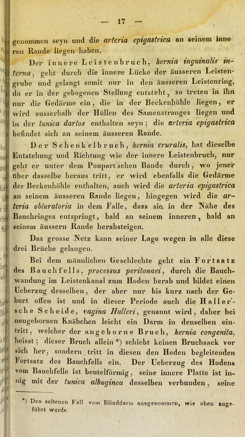 genoininen seyn und die arteria epigastrica an seinem inne reu Rande liegen haben. Dex’ innei’e Leistenbi’uch, herniü tnguinahs in- terna, geht dui'ch die innere Lüehe der äiissex’en Leisten- grube und gelangt somit nur in den äussei’en Leistenring, da er in der gebogenen Stellnng entsteht, so treten in ihn nur die Gedärme ein, die in der ßeckenhöhle liegen, er wird ausserhalb der Hüllen des Samensti*anges liegen und in der tunica dartos enthalten seyn ; die arteria epigastrica behndet sich an seinem äusseren Rande. Der S c h e n k e 1 b r u c h, hernia cruralis, hat dieselbe Entstehung und Richtung wie der innere Leistenbruch, nur geht er unter dem Poupart’schen Bände dui’ch, wo jener über dasselbe hei’aus ti*itt, er wird ebenfalls die Gedärme der Beckenhühle entlmlten, auch wird die arteria epigastrica an seinem äusseren Rande liegen, hingegen wird die ar- teria ohturatoria in dem Falle, dass sie, in der Nähe des Bauchi’inges entspi’ingt, bald an seinem innei’en ^ bald an seinem äussern Rande herabsteigen. Das grosse Netz kann seiner Lage wegen in alle diese di’ei Brüche gelangen. Bei dem männlichen Geschlechte geht ein Fortsatz des Bauchfells, processus peritonaei, durch die Bauch- wandung im Leistenkanal zum Hoden hei’ab und bildet einen Ucberzug desselben, der aber nur bis kurz nach der Ge- burt offen ist und in dieser Periode auch die Hallei*’- sche Scheide, Vagina Halleri, genannt wii*d, daher bei neugeboi’nen Knäbclien leicht ein Dai’m in denselben ein- tritt, welcher der angeb orne Bruch, hernia congenita, heisst 5 dieser Bruch allein *) schiebt keinen Bruchsack vor sich her, sondern tx*itt in diesen den Hoden begleitenden bortsatz des Bauchfells ein. Der Uebei’zug des Hodens vom Bauchfelle ist beutelföi-raig, seine innere Platte ist in- nig mit der tunica albuginea desselben verbunden, seine ) Den seltenen l<all vom Blindclarni ausgenommen, wie oben ange- führt wurde.