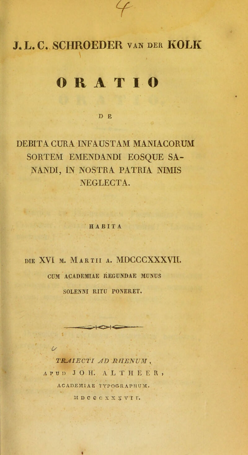 J. L. C. SCHROEDER, van der KOLK \ ORATIO D E DEBITA GURA INFAUSTAM MANIACORUM SORTEM EMENDANDI EOSQUE SA- NANDI, IN NOSTRA PATRIA NIMIS NEGLECTA. HABITA DIE XVI M. Martii a. MDGCCXXXVII. CUM ACADEMIAE REGDNDAE MUNUS SOLENNI RITU PONERET. 1 L/' TRAIECTI AD RTIENUM , A p II n J o h: a l t h e e R , ACADEMIAE TYPOGRAPIIUM. ■ # , 21 D C C r; X X X V r r .