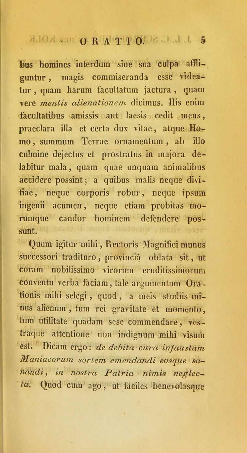 bus homines interdum sine sua culpa affli- guntur , magis commiseranda esse videa- tur , quam harum facultatum jactura , quam vere mentis alienationem dicimus. His enim facultatibus amissis aut laesis cedit mens, praeclara illa et certa dux vitae, atque Hor mo, summum Terrae ornamentum, ab illo culmine dejectus et prostratus in majora de- labitur mala, quam quae unquam animalibus accidere possint j a quibus malis neque divi- tiae, neque corporis robur, neque ipsum ingenii acumen, neque etiam probitas mo- rumque candor hominem defendere pos- sunt. Quum igitur mihi, Pvectoris Magnifici munus successori tradituro, provincia oblata sit, ut coram nobilissimo virorum eruditissimorum conventu verba faciam, tale argumentum Ora- tionis mihi selegi, quod, a meis studiis mi- nus alienum , tum rei gravitate et momento, tum utilitate quadam sese commendare, ves- traque attentione non indignum mihi visutii est. Dicam ergo: de debita cura infaustam Maniacorum sortem emendandi eosque sa- nandi , in nostra Patria nimis neglec- ta, Quod cum ago, ut faciles benevolasque