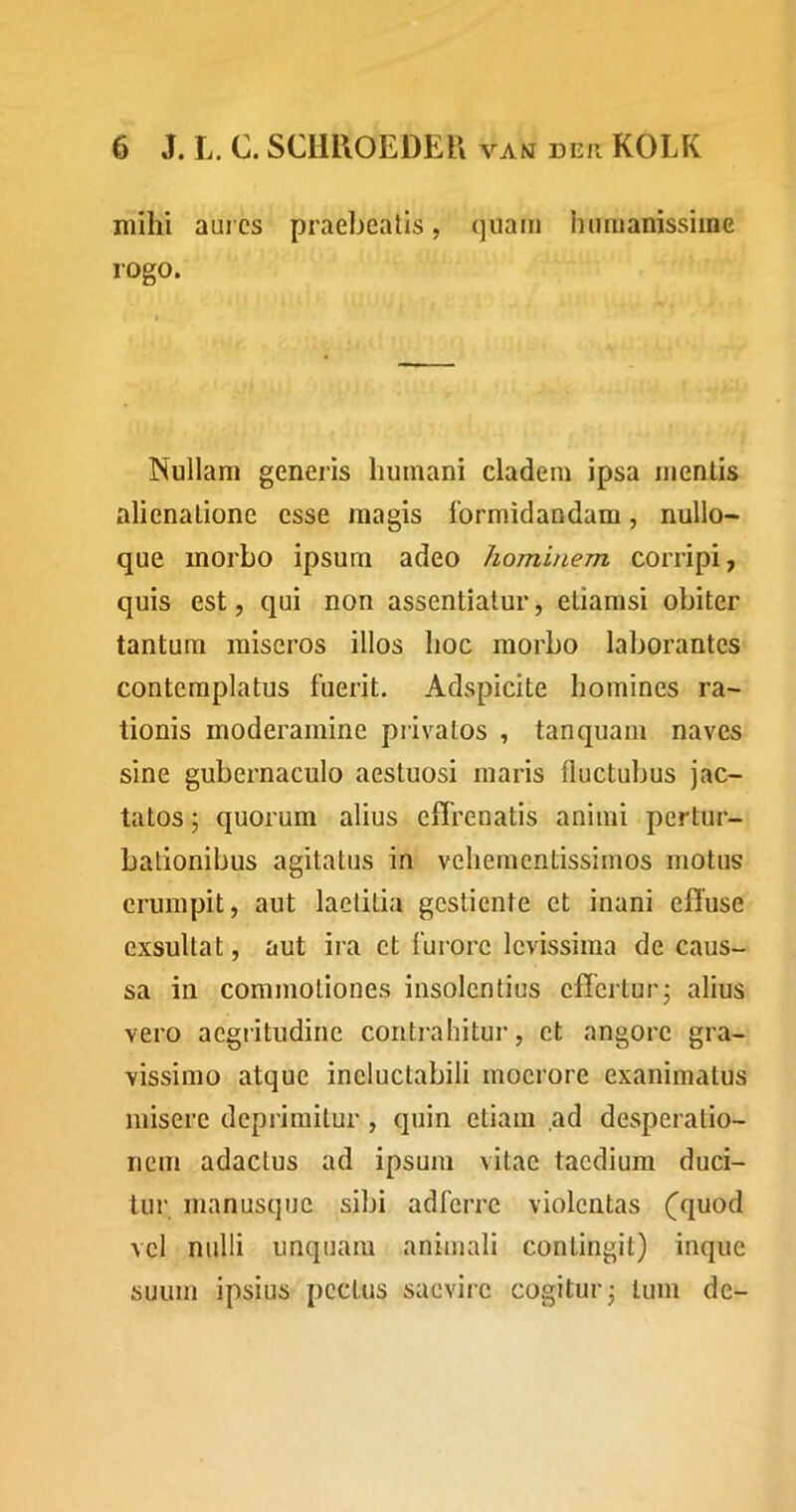 mihi aui cs praebeatis, (jiiaiii humanissime rogo. Nullam generis humani cladem ipsa mentis alienatione esse magis formidandam, nullo- que morbo ipsurn adeo hominem corripi, quis est, qui non assentiatur, etiamsi obiter tantum miseros illos hoc morbo laborantes contemplatus fuerit. Adspicite homines ra- tionis moderamine privatos , tanquam naves sine gubernaculo aestuosi maris fluctubus jac- tatos ; quorum alius effrenatis animi pertur- bationibus agitatus in vehementissimos motus erumpit, aut laetitia gestiente et inani effuse exsultat, aut ira et furore levissima de caus- sa in commotiones insolentius effertur j alius vero aegritudine contrahitur, et angore gra- vissimo atque ineluctabili moerore exanimatus misere deprimitur, quin etiam ad desperatio- nem adactus ad ipsum vitae taedium duci- tui', inanusquc sibi adferre violentas (^quod vel nulli unquam animali contingit) inque suum ipsius pectus saevire cogitur j tum de-