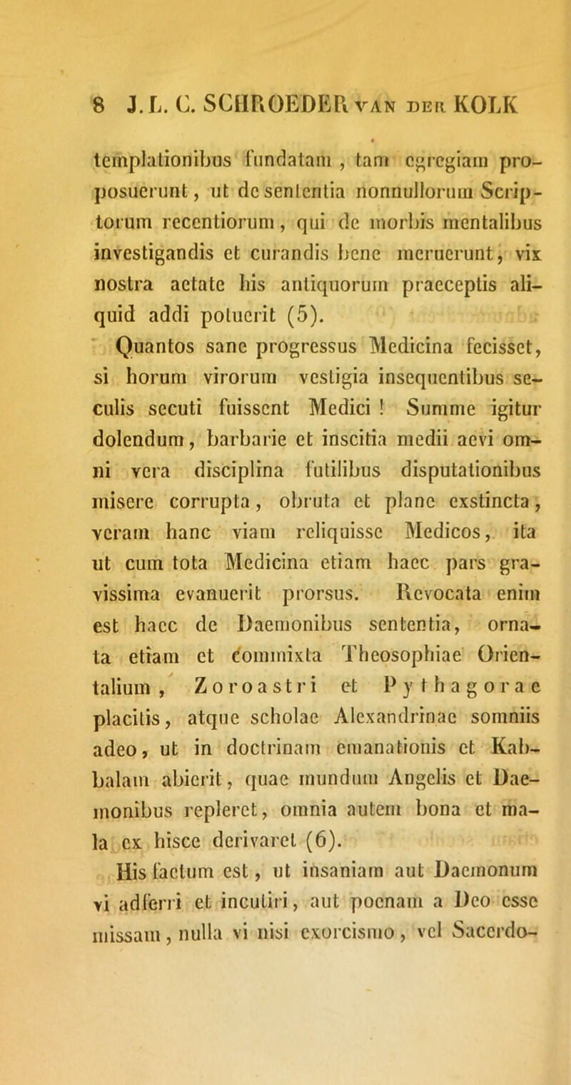 templalionibus fundatam , tam egregiam pro- posuerunt, ut de sententia nonnullorum Scrip- toi um recentiorum, qui de morbis mentalibus investigandis et curandis bene meruerunt, vix nostra aetate his antiquorum praeceptis ali- quid addi potuerit (5). Quantos sane progressus Medicina fecisset, si horum virorum vestigia insequentibus se- culis secuti fuissent Medici ! Summe igitur dolendum, barbarie et inscitia medii aevi om- ni vera disciplina futilibus disputationibus misere corrupta, obruta et plane exstincta, veram hanc viam reliquisse Medicos, ita ut cum tota Medicina etiam haec pars gra- vissima evanuerit prorsus. Revocata enim est haec de Daemonibus sententia, orna- ta etiam et dommixta Theosophiae Orien- talium , Zoroastri et Pythagorae placitis, atque scholae Alexandrinae somniis adeo, ut in doctrinam emanationis et Kab- balam abierit, quae mundum Angelis et Dae- monibus repleret, omnia autem bona et ma- la ex hisce derivaret (6). His factum est, ut insaniam aut Daemonum vi adferri et incutiri, aut poenam a Deo esse missam, nulla vi nisi exorcismo, vel Sacerdo-