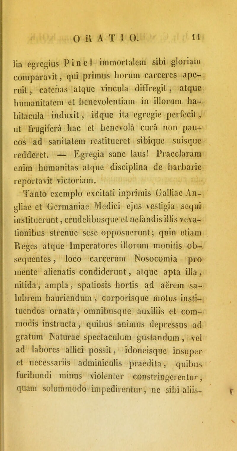 lia egregius Pinei inimorlaleni sibi gloriam comparavit, qui primus horum carceres ape- ruit, catenas atque vincula diffregit, atque humanitatem et benevolentiam in illorum ha- bitacula induxit, idque ita egregie perfecit., ut frugifera hac et benevola cura non pau- cos ad sanitatem restitueret sibique suisque redderet. — Egregia sane laus! Praeclaram enim humanitas atque disciplina de barbarie reportavit victoriam. Tanto exemplo excitati inprimis Galliae An- gliac et Germaniae Medici ejus vestigia sequi instituerunt, crudelibusque et nefandis illis vexa- tionibus strenue sese opposuerunt; quin oliam Reges atque Imperatores illorum monitis ob- sequentes , loco carcerum Nosocomia pro mente alienatis condiderunt, atque apta illa, nitida, ampla, spatiosis hortis ad aerem sa- I lubrem hauriendum , corporisque motus insti- I tuendos ornata, omnibusque auxiliis et com- modis instructa, quibus animus depressus ad gratum Naturae spectaculum gustandum, vel ad labores allici possit, idoneisque insuper et necessariis adminiculis praedita, quibus furibundi minus violenter constringerentur, quam solummodo impedirentui', ne sibi aliis-