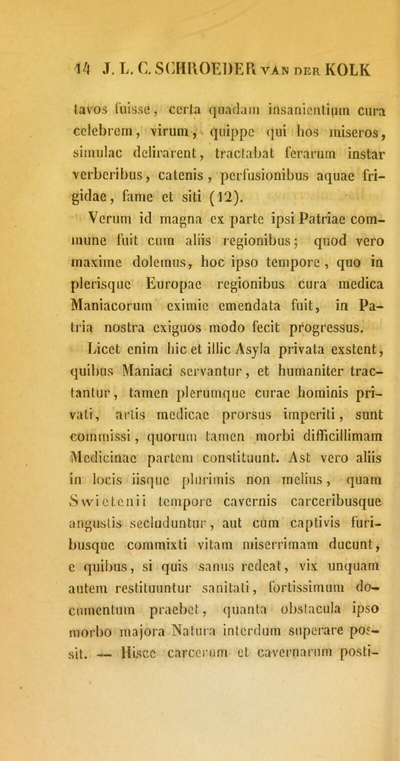 tavos fuisse, ccrla quadam insanientium cura celebrem, virum, quippe qui hos miseros, simulae delirarent, tractabat ferarum instar verberibus, catenis, perfusionibus aquae fri- gidae, fame et siti (12). Verum id magna exparte ipsi Patriae com- mune fuit cum aliis regionibus; quod vero maxime dolemus, hoc ipso tempore, quo in plerisque Europae regionibus cura medica Maniacorum eximie emendata fuit, in Pa- tria nostra exiguos modo fecit progressus. Licet enim hic et illic Asyla privata exstent, quibus Maniaci servantur, et humaniter trac- tantur , tamen plerumque curae hominis pri- vati , artis medicae prorsus imperiti, sunt commissi, quorum tamen .morbi difficillimam Medicinae partem constituunt. Ast vero aliis in locis iisque plurimis non melius, quam Svvietcnii tempore cavernis carceribusque angustis secluduntur, aut cum captivis furi- busque commixti vitam miserrimam ducunt, e quibus, si quis sanus redeat, vix unquam autem restituuntur sanitati, fortissimum do- cumentum praebet, quanta obstacula ipso morbo majora Natura interdum superare pos- sit. — Hisce carcciaim et cavernarum posti-