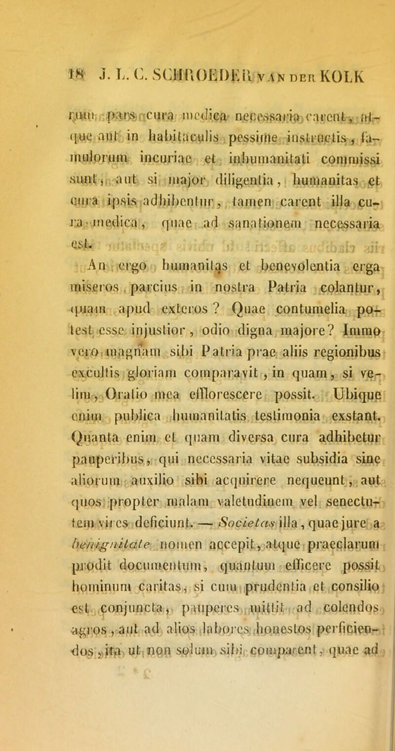 r.iwu iprij^nciira medica neceKSsarfa.earcnl, id;- ([,uq aut in habitaculis pessifUe insStruclis, Ta- mulpruin incuriae et inhumanitati commissi simtj, aut si major diligentia, humanitas jCt urn a ipsis adhibentur, tamen carent illa cu- ja?medica , quae ad sanationem necessaria ! . d; '* An ergo humanitas et benevolentia erga miseros. parcius in nostra Patria colantur, (jijam apud extcios ? Quae contumelia po-r test esse, injustior, odio digna majore? Imrap veroiUiagnam sibi Patria prae, aliis regionibus excultis gloriam comparavit , in quam, si ve^- lini , Oratio inca ciTlorescere possit. Ubiqup enim publica humanitatis, testimonia exstant. Quanta enim et quam diversa cura adhibetur pauperibus,, qui necessaria vitae subsidia sine aliorum auxilio sibi acquirere nequeunt, auU cjuos propter malam valetudinem vel senectu- tem vires deficiunt. — illa, quae jure a hewignilate nomen accepit, atqueipraeclarum pjodit documentum, quantum efficere possit hominum caritas^ si cum prudentia et consilio est .conjuncta, pauperes., mittit ad colendos agios , aut ad alios labores;.honestos perficien- dos i>.ifa ut; non soluiihsjbi, comparent, quae ad i.'