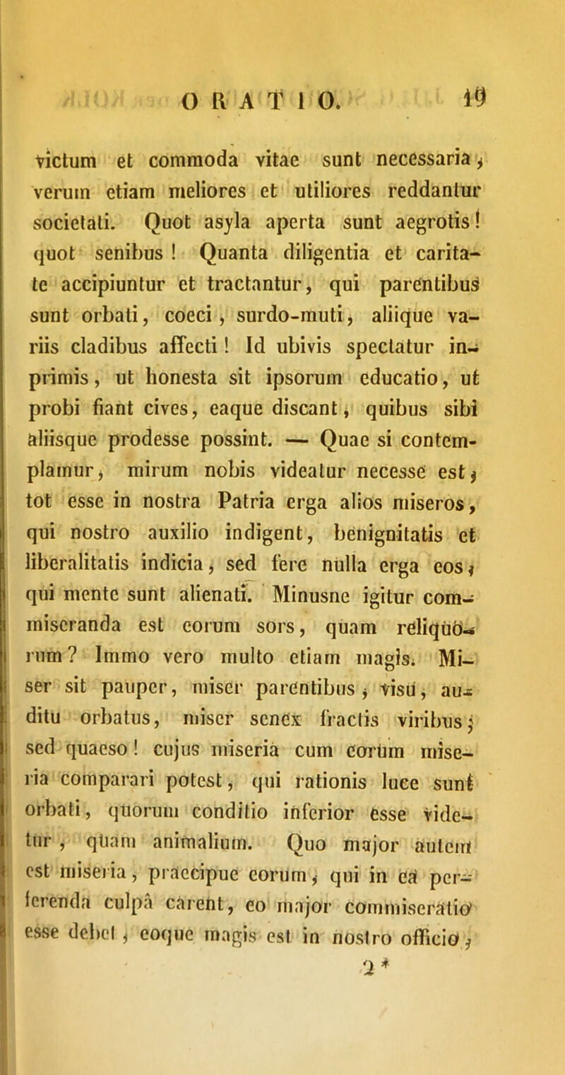 Victum et commoda vitae sunt necessaria ^ verum etiam meliores et utiliores reddantur societati. Quot asyla aperta sunt aegrotis! quot senibus ! Quanta diligentia et carita- te accipiuntur et tractantur, qui parentibus sunt orbati, coeci, surdo-muti, aliique va- riis cladibus affecti! Id ubivis spectatur in- pnmis, ut honesta sit ipsorum educatio, ut probi fiant cives, eaque discant j quibus sibi aliisque prodesse possint. — Quae si contem- plamur j mirum nobis videatur necesse estj tot esse in nostra Patria erga alios miseros, qui nostro auxilio indigent, benignitatis et liberalitatis indicia^ sed fere niilla erga eos? qui mente sunt alienati. Minusne igitur com- miseranda est eorum sors, quam reliquo- j rum? Immo vero multo etiam magis; Mi- f ser sit pauper, miser parentibus j visU j aux : ditu orbatus, miser senex fractis viribus j I sed quaeso! cujus miseria cum eortim mise- ria comparari potest j qui rationis luce Sunf orbati, quorum conditio inferior esse vide- tur , qtiam animalium. Quo major autem est miseiia, praecipue eorum, qui in ea per- ferenda culpa carent, eo major commiseratio^ i esse debet ^ eoque magis est in nostro officio ^ 'J *