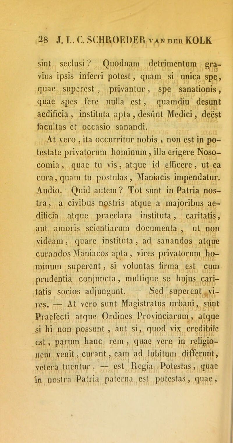 sint seclusi ? Quodnani detrimenlum gra- vius ipsis inferri potest, quam si unica spe, quae superest , privantur, spe sanationis, quae spes fere nulla est, quamdiu desunt aedificia , instituta apta , desunt Medici, deest facultas et occasio sanandi. At vero , ita occurritur nobis , non est in po- testate privatorum hominum , illa erigere Noso- comia , quae tu vis. atque id efficere, ut ea cura, quam tu postulas. Maniacis impendatur. Audio. Quid autem ? Tot sunt in Patria nos- tia, a civibus npstris atque a majoribus ae- dificia atque praeclara instituta, caritatis, aut amoris scientiarum documenta , ut non videam, quare instituta , ad sanandos atque curandos Maniacos apta , vires privatorum ho- minum superent, si voluntas lirma est cum prudentia conjuncta, multique sc hujus cari- tatis socios adjungunt. — Sed superent ^,vi- res. — At vero sunt Magistratus urbani, sunt Praefecti atque Ordines Provinciarum, atque si hi non possunt , aut si, quod vix credibile est, parum hanc rem , quae vere in religio- nem venit, curant, eam ad lubitum differunt, vetera tuentur, — est Piegia Potestas, quae In noslia Pairia paterna est [lotestas, quae.