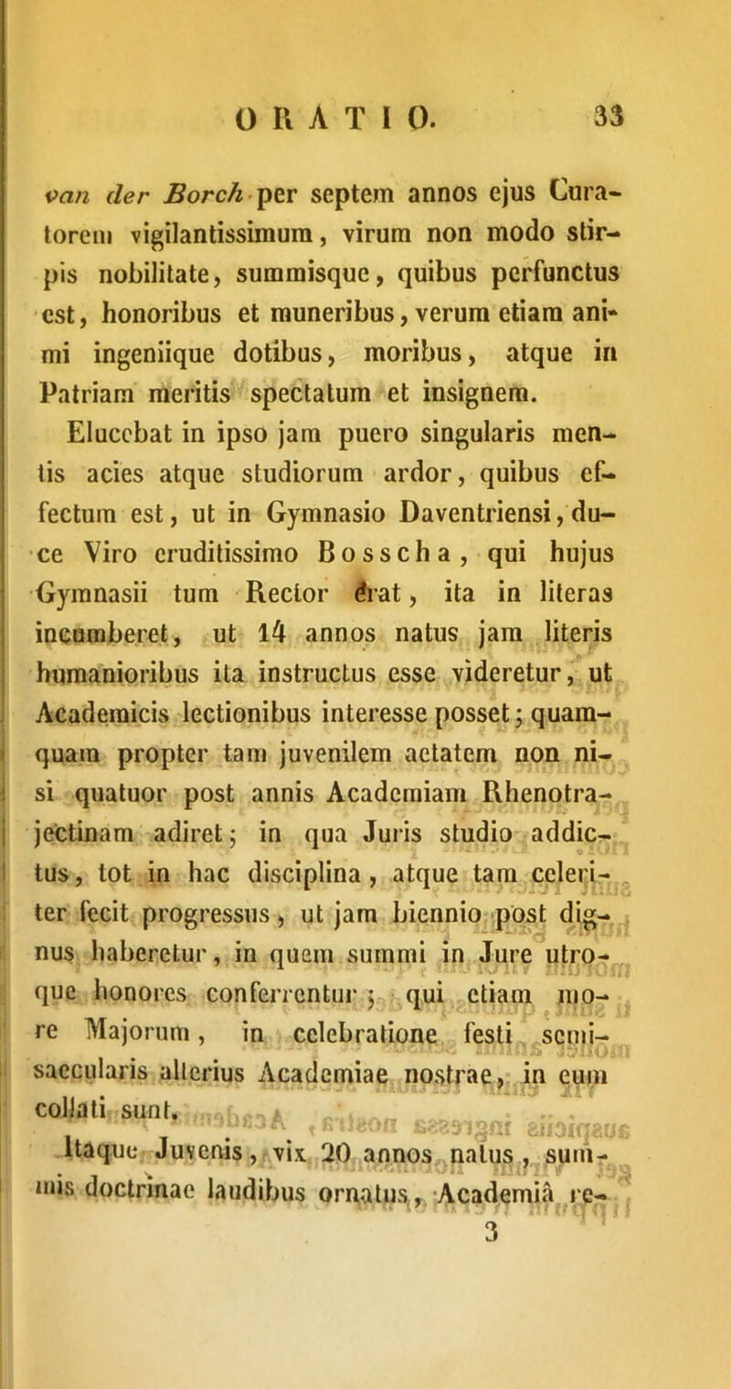 i>an der Borch septem annos ejus Cura- torem vigilantissimum, virum non modo stir- pis nobilitate, sumraisque, quibus perfunctus est, honoribus et muneribus, verum etiam ani- mi ingeniique dotibus, moribus, atque in Patriam meritis spectatum et insignem. Elucebat in ipso jam puero singularis men- tis acies atque studiorum ardor, quibus ef- fectum est, ut in Gymnasio Daventriensi, du- ce Viro eruditissimo Bosscha, qui hujus Gymnasii tum Rector Aat, ita in literas : incumberet, ut l4 annos natus jam literis j humanioribus ita instructus esse videretur, ut ! Academicis lectionibus interesse posset; quara- i quam propter tam juvenilem aetatem non ni- i si quatuor post annis Academiam Rhenotra- i jectinam adiret; in qua Juris studio addic- ti tus, tot in hac disciplina, atque tara ccleri- : ter fecit progressus, ut jam biennio; post d^ig- nus haberetur, in quem summi in Jure utro- que honores conferrentur; qui^^ctiam mo- re Majorum, in celebratione festi semi- ! saccularis alterius Academiae nostrae, in eum coljali sunt. . . annos natus , sum- .atus,, Academia re- , ' . ■ -i, .. 'i 3 Itaque Juvenis, vix. 20 I mis doctrinae laudibus on