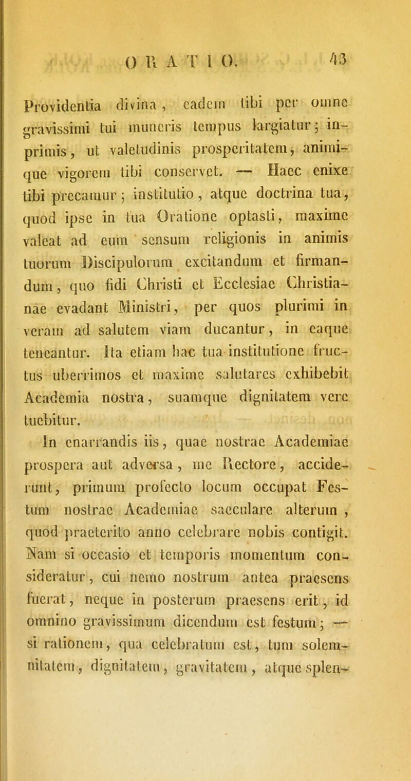 Providentia divina, cadcin libi per omne gravissimi tui muneris tempus largiatur j iu- primis, ut valetudinis prosperitatem, animi- que vigorem libi conservet. — Haec enixe libi precamur; institutio, atque doctrina tua, quod ipse in tua Oratione optasti, maxime valeat ad euin sensum religionis in animis tuorum Discipulorum excitandum et firman- dum, quo fidi Christi et Ecclesiae Christia- nae evadant Ministri, per quos plurimi in veram ad salutem viam ducantur, in caque teneantur. Ita etiam hac tua institutione Fruc- tus uberrimos et maxime salutares exhibebit Academia nostra, suamque dignitatem vere tuebitur. In enarrandis iis, quae nostrae Academiae prospera aut advei’sa , me Hectore, accide- runt, primum profecto locum occupat Fes- tum nostrae Academiae saeculare alterum , quod ])raeterito anno celebrare nobis contigit. I ISam si occasio et temporis momentum con- i sideratur, cui nemo nostruui antea praesens fuerat, neque in posterum praesens erit, id : omnino gravissimum dicendum est festum; — si rationem, qua celebratum est, tum solem- nitatem, dignitatem, gravitatem , atque splen-