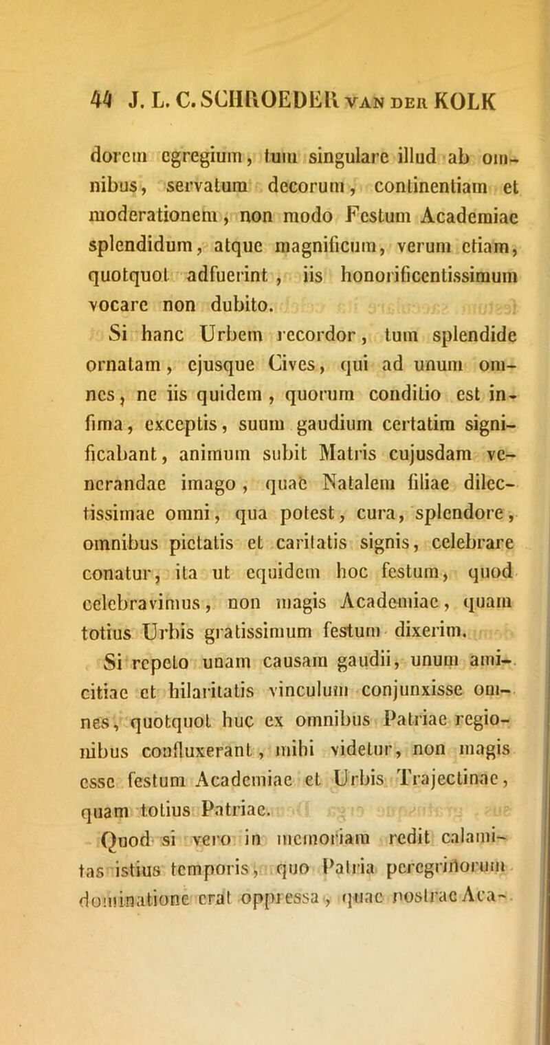 dorcin egregium, tuiu singulare illud ab om- nibus, servatum decorum, continentiam et moderationem, non modo Festum Academiae splendidum, atque magnificum, verum etiam, quotquot adfuerint , iis honorificentissimum vocare non dubito. Si hanc Urbem recordor, tum splendide ornatam, ejusque Cives, qui ad unum om- nes, ne iis quidem, quorum conditio est in- fima , exceptis, suum gaudium certatim signi- ficabant, animum subit Matris cujusdam ve- nerandae imago, quae Natalem tiliae dilec- tissimae omni, qua potest, cura, splendore, omnibus pietatis et caritatis signis, celebrare conatur, ita ut equidem hoc festum j quod celebravimus, non magis Academiae, quam totius Urbis gratissimum festum dixerim. Si repeto unam causam gaudii, unum ami- citiae et hilaritatis vinculum conjunxisse om- nes, quotquot huc ex omnibus Patriae regio- nibus confluxerant, mihi videtur, non magis esse festum Academiae et Urbis Trajectinae, quam totius Patriae. Quod si vero in memoriam redit calami- tas istius temporis, , quo Patria percgriilorum dominatione erat oppressa tjuac nostrae Aca-.