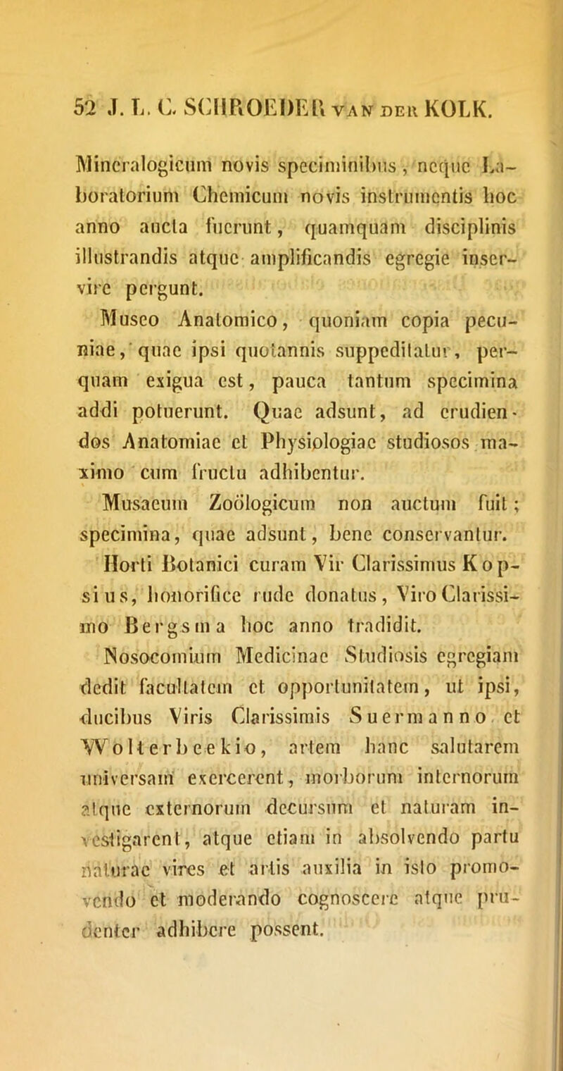 Mincralogiciim novis specinnnil)us, neque I^a- boratorium Cheniicum novis instrumentis lioc anno ancla fuerunt, quamquam disciplinis illustrandis atque amplificandis egregie inser- vire pergunt. Museo Anatomico, quoniam copia pecu- niae, quae ipsi quotannis suppcdilalm per- quam exigua est, pauca tantum specimina ad<3i potuerunt. Quae adsunt, ad erudien- dos Anatomiae et Physiologiae studiosos ma- ximo cum fructu adhibentur. Musaeum Zodlogicum non auctum fuit; specimina, quae adsunt, bene conservantur. Horti Botanici curam Vir Clarissimus Kop- sius, honorifice rude donatus, Viro Clarissi- mo Bergsma hoc anno tradidit. Nosocomium Medicinae Studiosis egregiam dedit facultatem et opportunitatem, ut ipsi, ducibus Viris Clarissimis S u e r m a n n o et W 0 U e r 1) e e k io, artem hanc salutarem universam exercerent, morborum internorum alqiie externorum decursum et naturam in- vestigarent, atque etiam in absolvendo partu naturae vires et artis auxilia in isto promo- vendo et moderando cognoscere atque pru- denter adhibere possent.