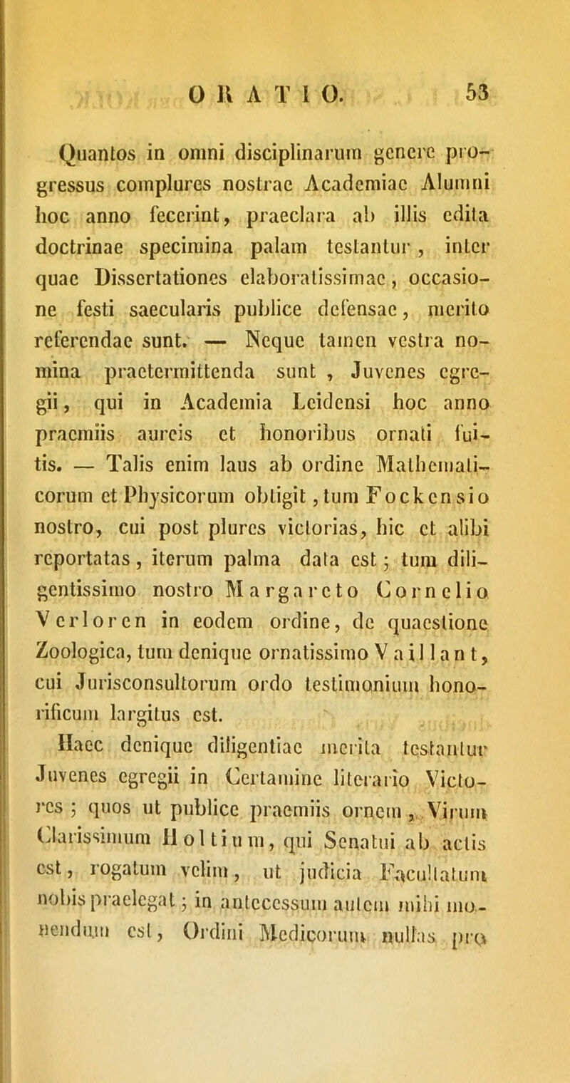 Quantos in omni disciplinarum genere pro- gressus complures nOvStrae Academiae Alumni hoc anno fecerint, praeclara ab illis edila doctrinae specimina palam testantur, inter quae Dissertationes elaboratissimae, occasio- ne festi saecularis publice defensae, nierito referendae sunt. — Neque tamen vestra no- mina praetermittenda sunt , Juvenes egre- gii , qui in Academia Lciclensi hoc anno praemiis aureis et honoribus ornati lui- tis. — Talis enim laus ab ordine Mathemati- corum et Physicorum obtigit, tum Fockensio j nostro, cui post plures victorias, hic et alibi reportatas , iterum palma data est; tum dili- gentissimo nostro M a r g a r c t o C o j- n e 1 i o Verior en in eodem ordine, de quaestione, Zoologica, tum denique ornatissimo V a i 11 a n t, cui Jurisconsultorum ordo testimonium hono- ^ rificum largitus est. I llaec denique diligentiae merita testantur Juvenes egregii in Certamine litorario Victo- res ; quos ut publice praemiis ornem,.Virum ; (Jarissimum lloltium, qui Senatui ab actis est, rogatum velim, ut judicia FacuHatuni nobis praelegat • in antecessum aulcm mihi mo- ! nendum csl. Ordini Medicorum nullas, pro