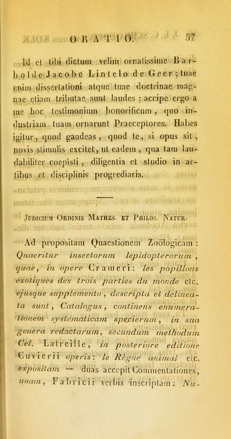 Id cl libi diclum velim oinalissiuie Ba i~ li 0 1 d e J a c ol) e L in telo de Gcer ;liiae cniiu dissertationi atque tuae doctrinae irulg- nae etiam tribulae sunt laudes ; accipe ergo a me hoc testimonium honorificum, quo in- dustjiam tuam ornarunt Praeceptores. Hahes igitur, quod gaudeas, quod te, si opus .sit, novis stimulis excitet, ut eadem , qua tam lau- dabiliter coepisti, diligentia et studio in ar- tibus et disciplinis progiediaris. Jddicium Ordinis Mathes. et Philos. Natur. Ad propositam Quaestionem Zodlogicam ; Quaeritur insectorum lepidoplerorum , quae, in opere (^rameri; les papiilons exotiques des trois parties du monde elc. e jusque supplemento , descripta et delinea^ ta sunt. Catalogus, continens enumera- tionem syslematicam spepierum, in sua genera redactarum, secundum methoclum Cei. Latreille, iu posteriore editione (^uvicrii operis: le Regne animal e!c. I expositam duas accepit Commentationes, unum, Fabricii verbis insciiptam: 'Nu-