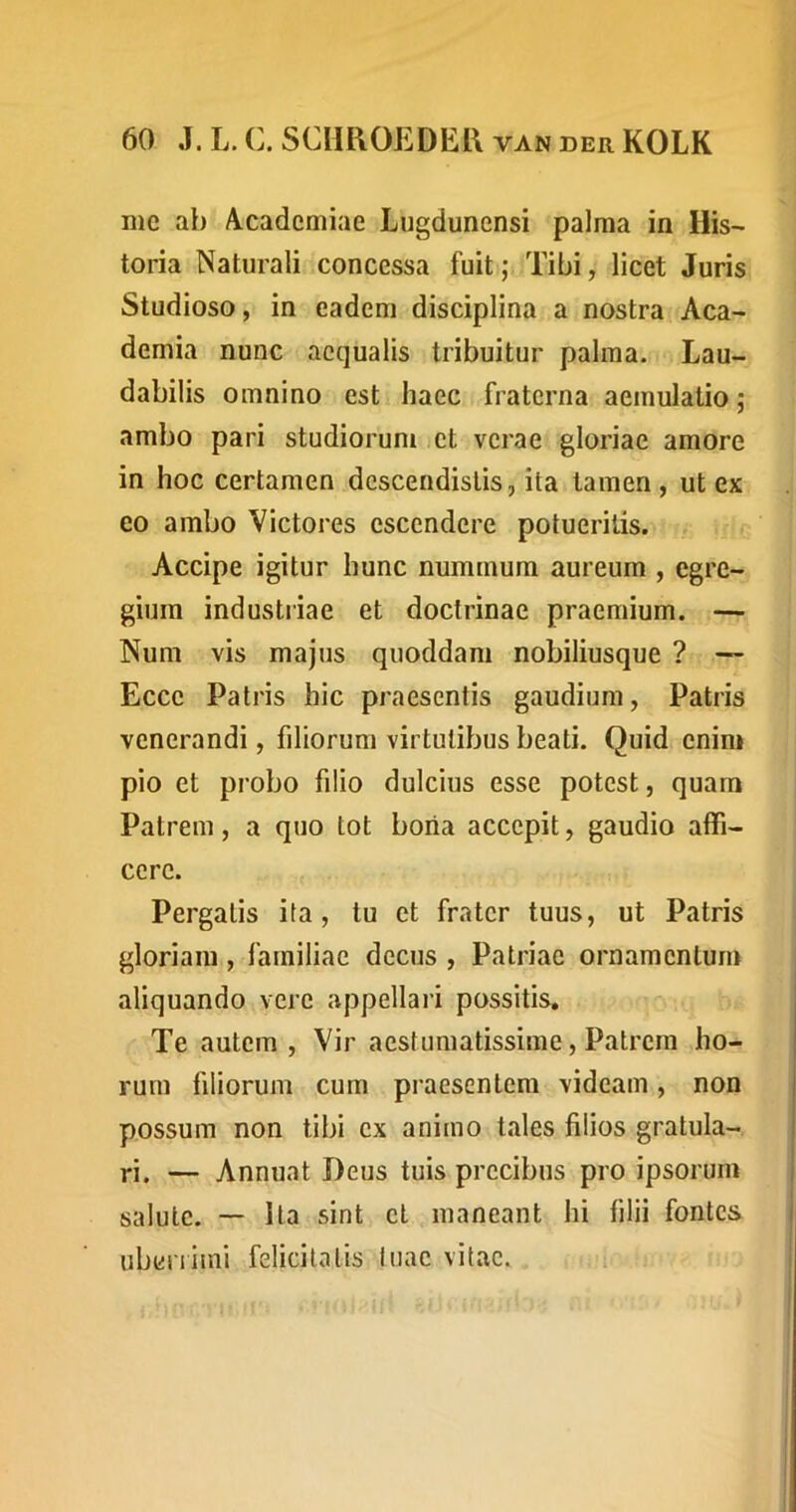 me ab Academiae Lugdunensi palma in His- toria Naturali concessa fuit; Tibi, licet Juris Studioso, in eadem disciplina a nostra Aca- demia nunc aequalis tribuitur palma. Lau- dabilis omnino est haec fraterna aemulatio; ambo pari studiorum et verae gloriae amore in hoc certamen descendistis, ita tamen, ut ex eo ambo Victores escendere potueritis. Accipe igitur hunc nummum aureum , egre- gium industiiae et doctrinae praemium. — Num vis majus quoddam nobiliusque ? — Ecce Patris hic praesentis gaudium, Patris venerandi, filiorum virtutibus beati. Quid enim pio et probo filio dulcius esse potest, quam Patrem, a quo tot boria accepit, gaudio affi- cere. Pergatis ita, tu et frater tuus, ut Patris gloriam, familiae decus , Patriae ornamentum aliquando vere appellari possitis. Te autem , Vir aestumatissime. Patrem ho- rum filiorum cum praesentem videam, non possum non tibi ex animo tales filios gratula- ri. — Annuat Deus tuis precibus pro ipsorum salute. — Ita sint el maneant hi filii fontes ubeniini felicitatis luac vitae.