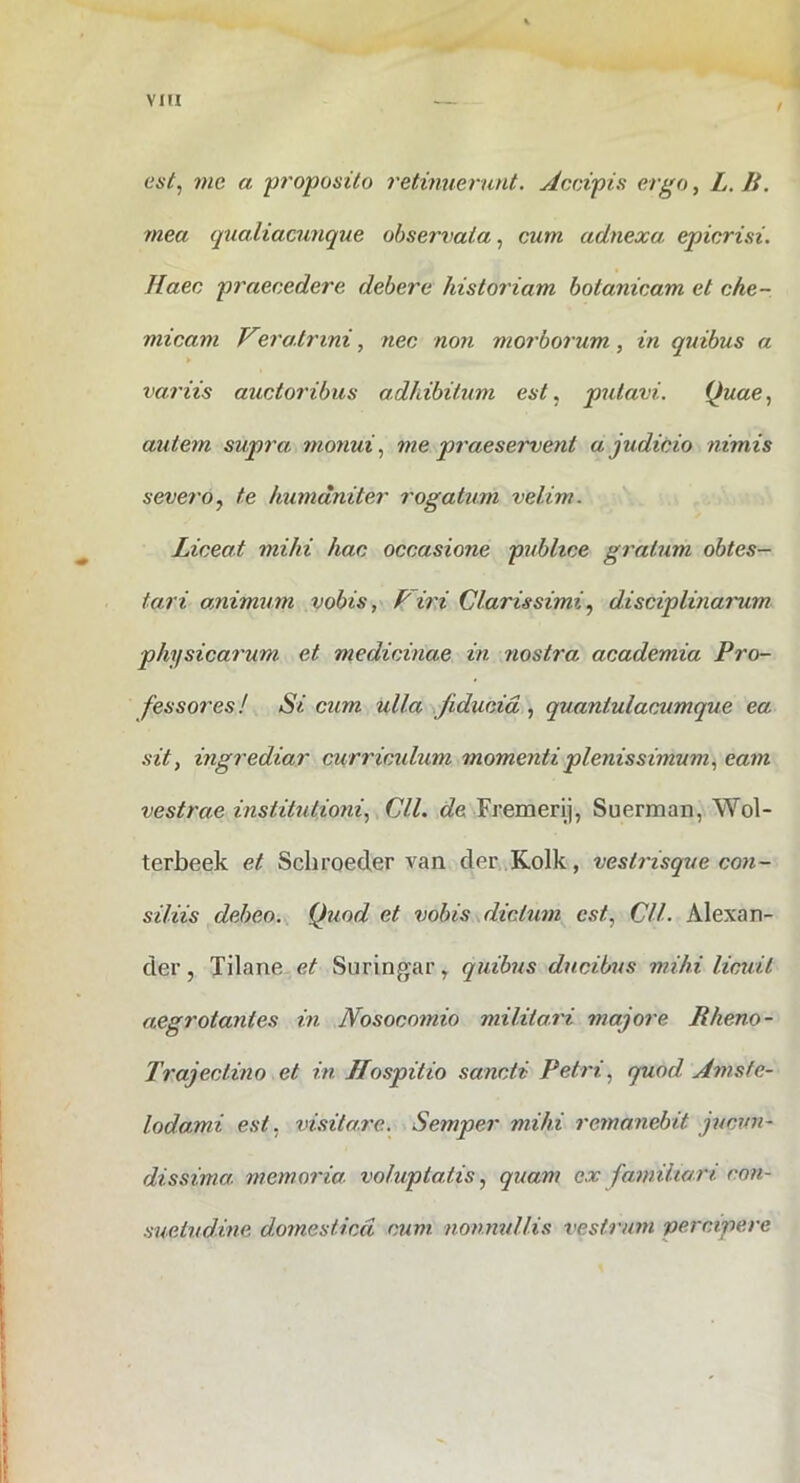 / i est, me a proposito retinuerunt. Aceipis ergo, L.B. mea qualiacunque observata, cum adnexa epicrisi. Haec praecedere debere historiam botanicam et che- micam V^rairini, nec non morborum, in quibus a variis auctoribus adhibitum est, putavi. Quae, autem supra monui, me praeservent a judicio nimis severo, te humaniter rogatum velim. Liceat mihi hac occasione piibhce gratum obtes- tari animum vobis, Piri Clarissimi, disciplinarum physicarum et medicinae in nostra academia Pro- fessores ! Si cum ulla fiducia , quantulacumque ea sit, ingrediar curricidum momenti plenissimum, eam vestrae institutioni, yClL Fremeri], Suerman, Wol- terbeek et Schroeder van der .Kolk, vestrisque con- siliis debeo. Quod et vobis dictum est, Cll. Alexan- der , Tilane et Suringar, quibus ducibus mihi licuit aegrotantes in Nosocomio militam majore Rheno- Trajectino et in Hospitio sancti Petri, quod Amsfe- lodami est, visitare. Semper mihi remanebit jucun- dissima memoria, voluptatis, quam ex familiari con- suetudine domestica, cum nonnullis vestr/on percipere