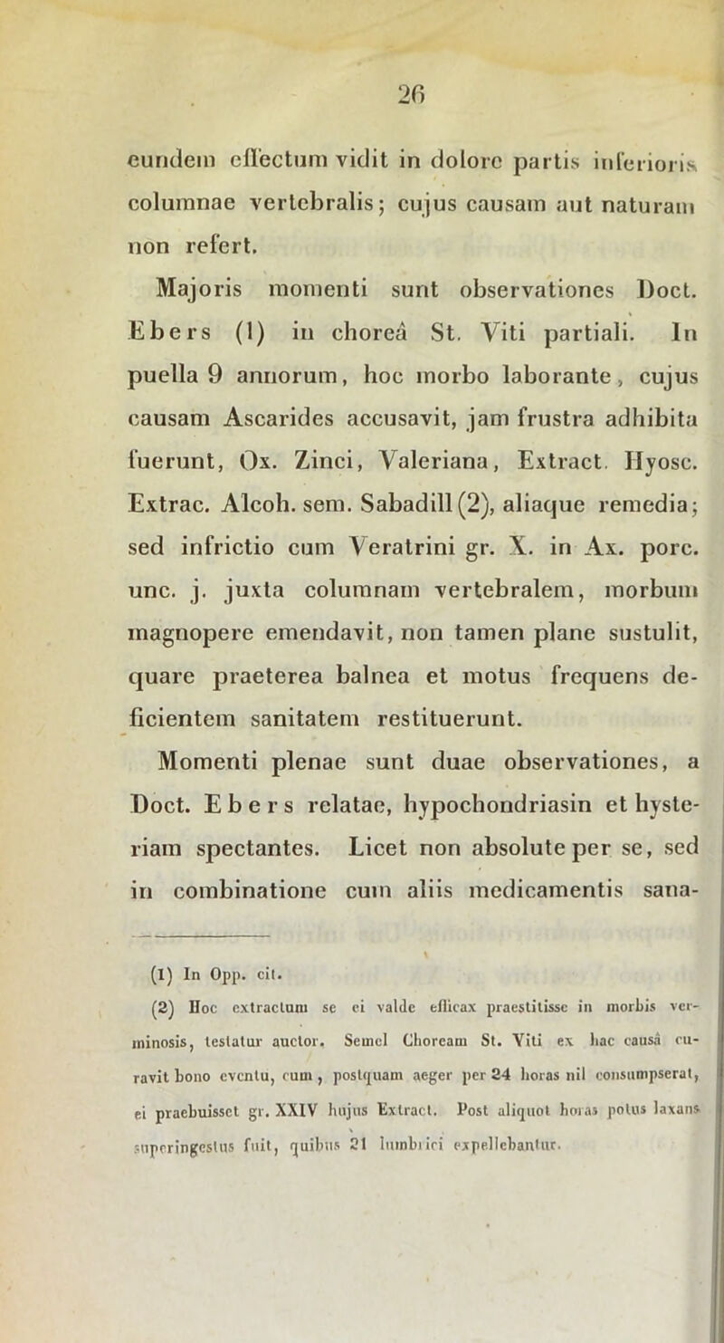 columnae vertebralis; cujus causam aut naturam non refert. Majoris momenti sunt observationes Doct. Ebers (1) in chorea St. Viti partiali. In puella 9 annorum, hoc morbo laborante, cujus causam Ascarides accusavit, jam frustra adhibita fuerunt, Ox. Zinci, Valeriana, Extract. Hyosc. Extrac, Alcoh. sem. Sabadill (2), aliaque remedia; sed infrictio cum Veratrini gr. X. in Ax. porc. unc. j. juxta columnam vertebralem, morbum magnopere emendavit, non tamen plane sustulit, quare praeterea balnea et motus frequens de- ficientem sanitatem restituerunt. Momenti plenae sunt duae observationes, a Doct. Ebers relatae, hypochondriasin et hyste- riam spectantes. Licet non absolute per se, sed in combinatione cum aliis medicamentis sana- (1) In Opp. cil. (2) Doc cxtraclnni se ci valde eflicax praestitisse in morbis ver- minosis, testatur auctor. Semel Choream St. Viti ex hac causa cu- ravit hono eventu, cum , posttpiam aeger per 24 horas nil consumpserat, ei praebuisset gr. XXIV hujus Extract. Post ali(2U0l horas potus laxans. \ superingestus fuit, quibus 21 lurnbiici expellcbaniuc.