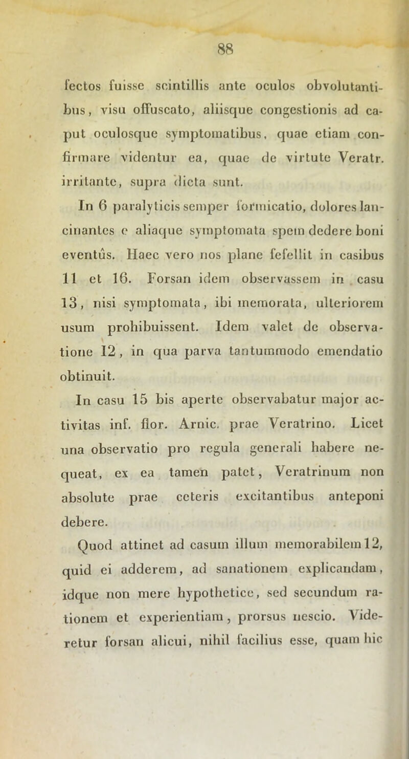 lectos fuisse scintillis ante oculos obvolutanti- bus, visu offuscato, aliisque congestionis ad ca- put oculosque symptomatibus, quae etiam con- firmare videntur ea, quae de virtute Veratr. irritante, supia (licta sunt. In 6 paralyticis semper formicatio, dolores lan- cinantes e aliaque symptomata spem dedere boni eventus. Haec vero nos plane fefellit in casibus 11 et 16. Forsan idem observassem in casu 13, nisi symptomata, ibi memorata, ulteriorem usum prohibuissent. Idem valet de observa- tione 12 , in qua parva tantummodo emendatio obtinuit. In casu 15 bis aperte observabatur major ac- tivitas inf. lior. Arnic. prae Veratrino, Licet una observatio pro regula generali habere ne- queat, ex ea tamen patet, Veratrinura non absolute prae ceteris excitantibus anteponi debere. Quod attinet ad casum illum memorabilem 12, quid ei adderem, ad sanationem explicandam, idque non mere hypothetice, sed secundum ra- tionem et experientiam , prorsus nescio. Vide- retur forsan alicui, nihil facilius esse, quam hic