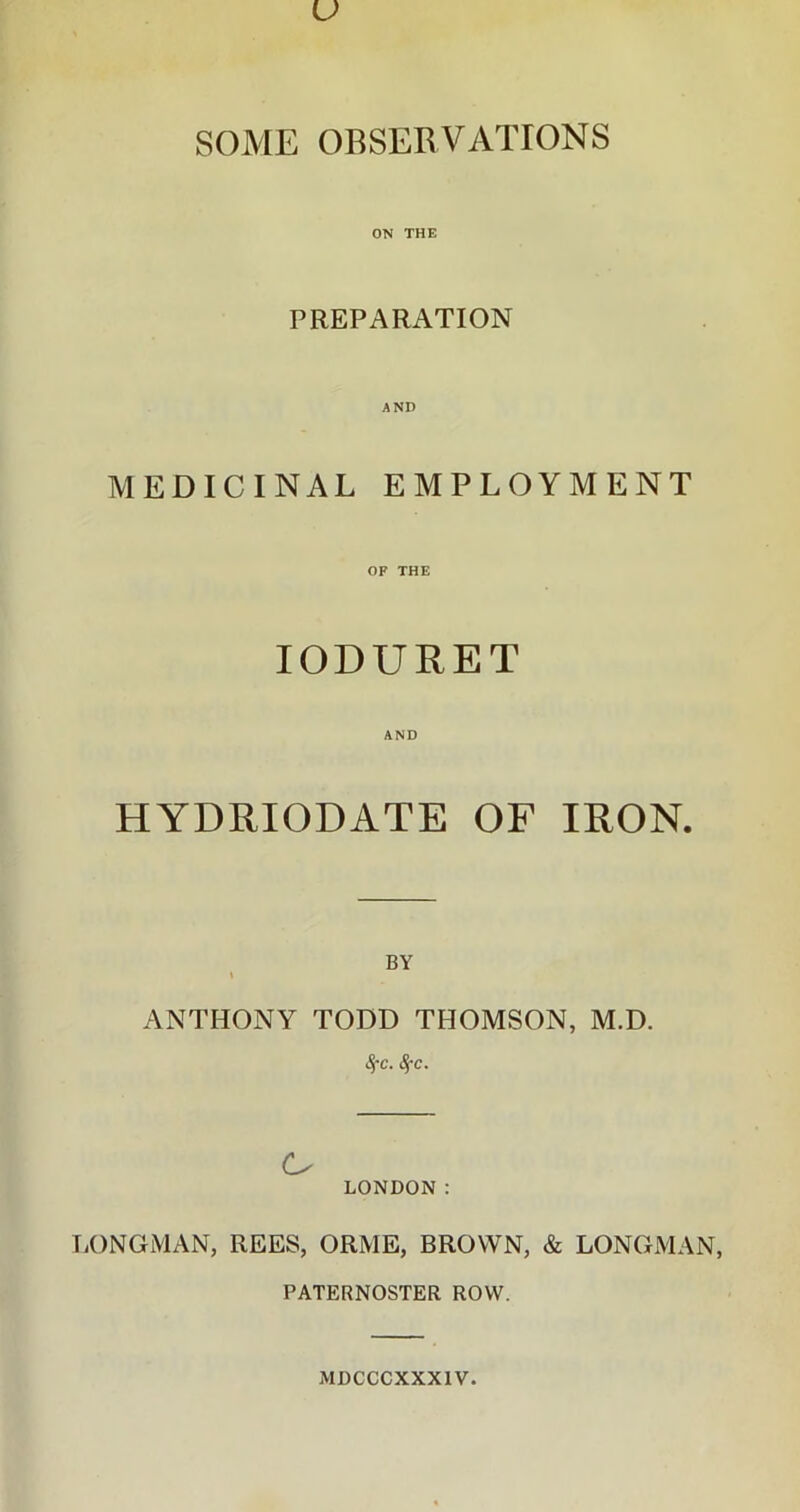 SOME OBSERVATIONS ON THE PREPARATION MEDICINAL EMPLOYMENT OF THE IODURET AND HYDRIODATE OF IRON. BY \ ANTHONY TODD THOMSON, M.D. 1$'C. $c. LONDON : LONGMAN, REES, ORME, BROWN, & LONGMAN, PATERNOSTER ROW. MDCCCXXXIV.