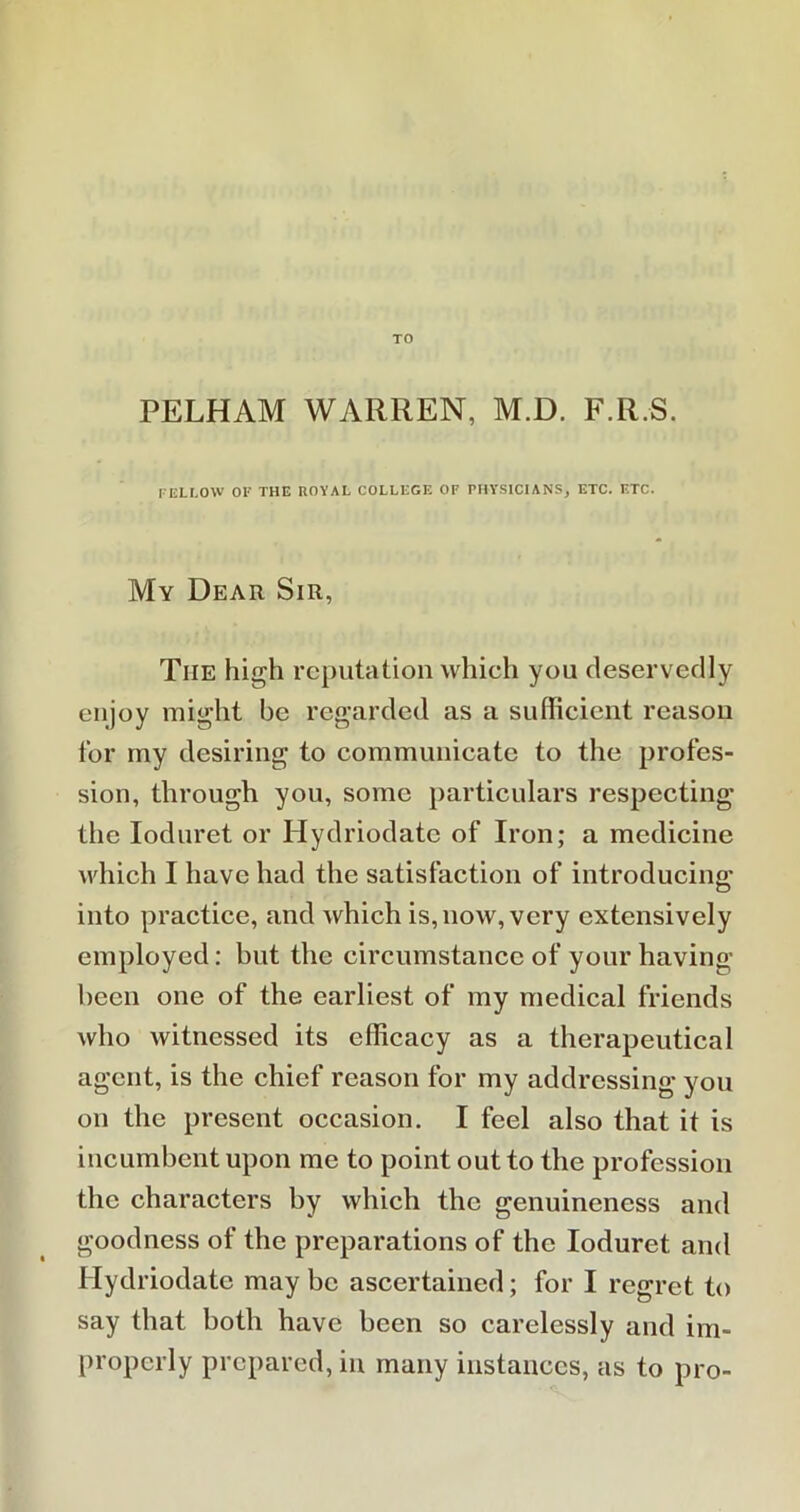 TO PELHAM WARREN, M.D. F.R.S. FELLOW OF THE ROYAL COLLEGE OF PHYSICIANS, ETC. ETC. My Dear Sir, Tiie high reputation which you deservedly enjoy might be regarded as a sufficient reason for my desiring to communicate to the profes- sion, through you, some particulars respecting the Ioduret or Hydriodate of Iron; a medicine which I have had the satisfaction of introducing; into practice, and which is, now, very extensively employed: but the circumstance of your having been one of the earliest of my medical friends who witnessed its efficacy as a therapeutical agent, is the chief reason for my addressing you on the present occasion. I feel also that it is incumbent upon me to point out to the profession the characters by which the genuineness and goodness of the preparations of the Ioduret and Hydriodate may be ascertained; for I regret to say that both have been so carelessly and im- properly prepared, in many instances, as to pro-