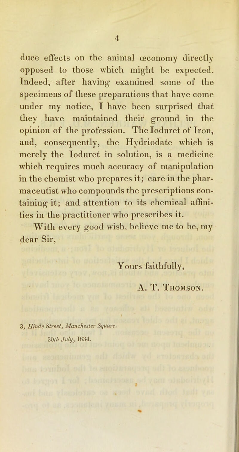 duce effects on the animal (economy directly opposed to those which might be expected. Indeed, after having examined some of the specimens of these preparations that have come under my notice, I have been surprised that they have maintained their ground in the opinion of the profession. The Ioduret of Iron, and, consequently, the Hydriodate which is merely the Ioduret in solution, is a medicine which requires much accuracy of manipulation in the chemist who prepares it; care in the phar- maceutist who compounds the prescriptions con- taining it; and attention to its chemical affini- ties in the practitioner who prescribes it. With every good wish, believe me to be, my dear Sir, Yours faithfully, A. T. Thomson. 3, Hinde Street, Manchester Square. 30th July, 1834. i