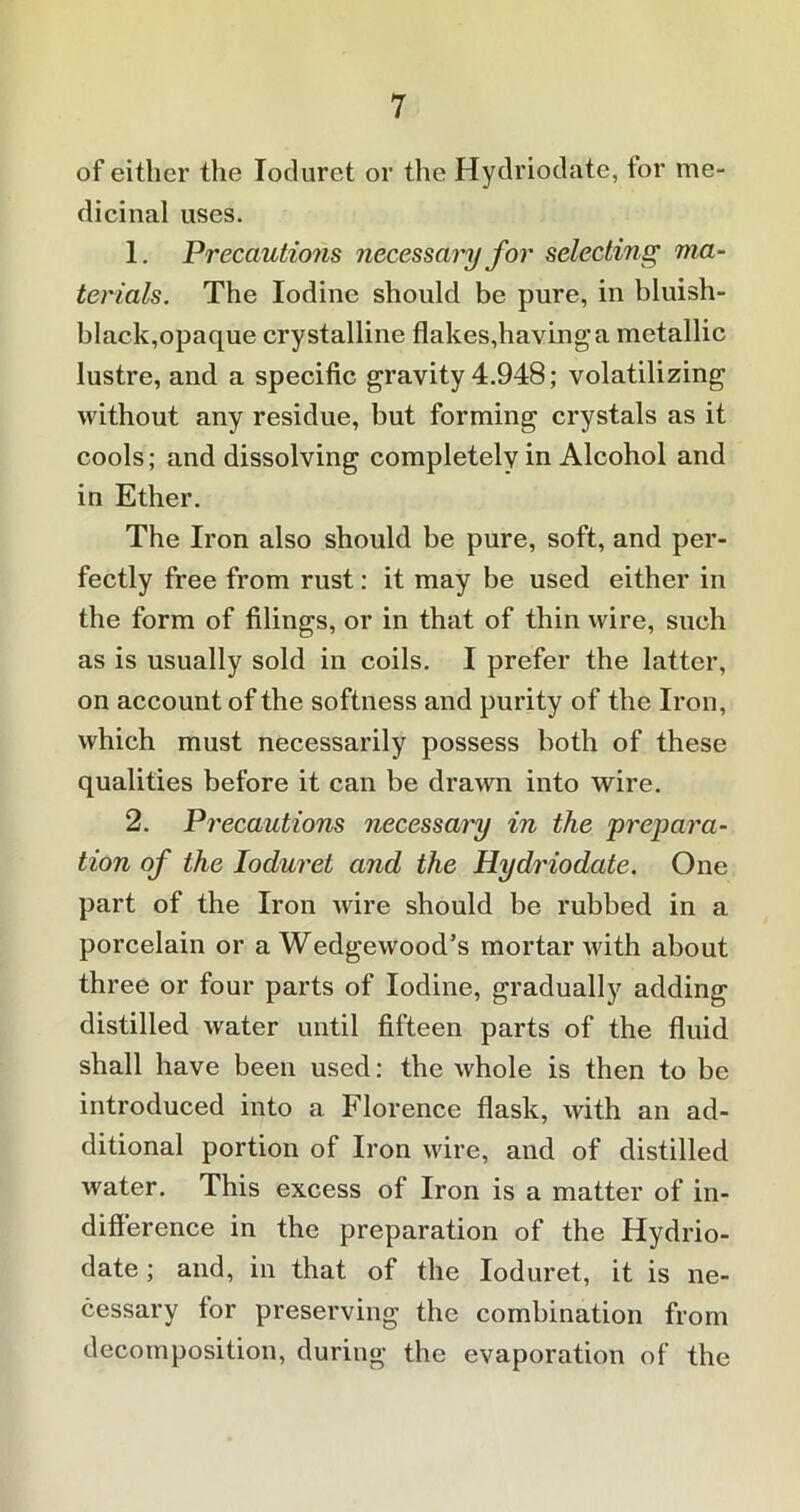of either the Ioduret or the Hydriodate, for me- dicinal uses. 1. Precautions necessary for selecting ma- terials. The Iodine should be pure, in bluish- black,opaque crystalline flakes,having a metallic lustre, and a specific gravity 4.948; volatilizing without any residue, but forming crystals as it cools; and dissolving completelv in Alcohol and in Ether. The Iron also should be pure, soft, and per- fectly free from rust: it may be used either in the form of filings, or in that of thin wire, such as is usually sold in coils. I prefer the latter, on account of the softness and purity of the Iron, which must necessarily possess both of these qualities before it can be drawn into wire. 2. Precautions necessary in the prepara- tion of the Ioduret and the Hydriodate. One part of the Iron wire should be rubbed in a porcelain or a Wedgewood’s mortar with about three or four parts of Iodine, gradually adding distilled water until fifteen parts of the fluid shall have been used: the whole is then to be introduced into a Florence flask, with an ad- ditional portion of Iron wire, and of distilled water. This excess of Iron is a matter of in- difference in the preparation of the Hydrio- date; and, in that of the Ioduret, it is ne- cessary for preserving the combination from decomposition, during the evaporation of the