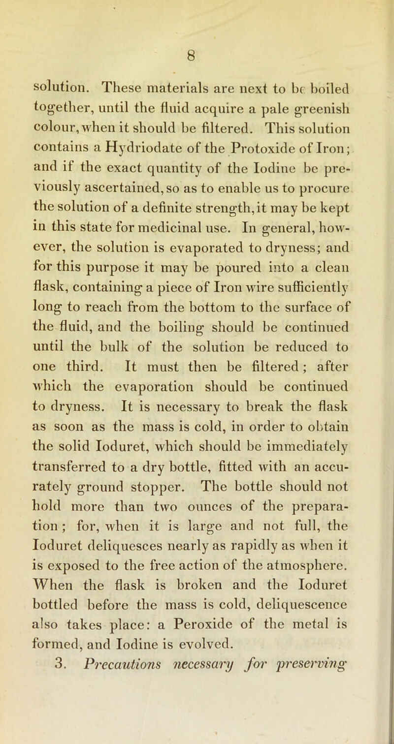 solution. These materials are next to be boiled together, until the fluid acquire a pale greenish colour, when it should be filtered. This solution contains a Hydriodate of the Protoxide of Iron; and it the exact quantity of the Iodine be pre- viously ascertained, so as to enable us to procure the solution of a definite strength, it may be kept in this state for medicinal use. In general, how- ever, the solution is evaporated to dryness; and for this purpose it may be poured into a clean flask, containing a piece of Iron wire sufficiently long to reach from the bottom to the surface of the fluid, and the boiling should be continued until the bulk of the solution be reduced to one third. It must then be filtered; after which the evaporation should be continued to dryness. It is necessary to break the flask as soon as the mass is cold, in order to obtain the solid Ioduret, which should be immediately transferred to a dry bottle, fitted with an accu- rately ground stopper. The bottle should not hold more than two ounces of the prepara- tion ; for, when it is large and not full, the Ioduret deliquesces nearly as rapidly as when it is exposed to the free action of the atmosphere. When the flask is broken and the Ioduret bottled before the mass is cold, deliquescence also takes place: a Peroxide of the metal is formed, and Iodine is evolved. 3. Precautions necessary for preserving