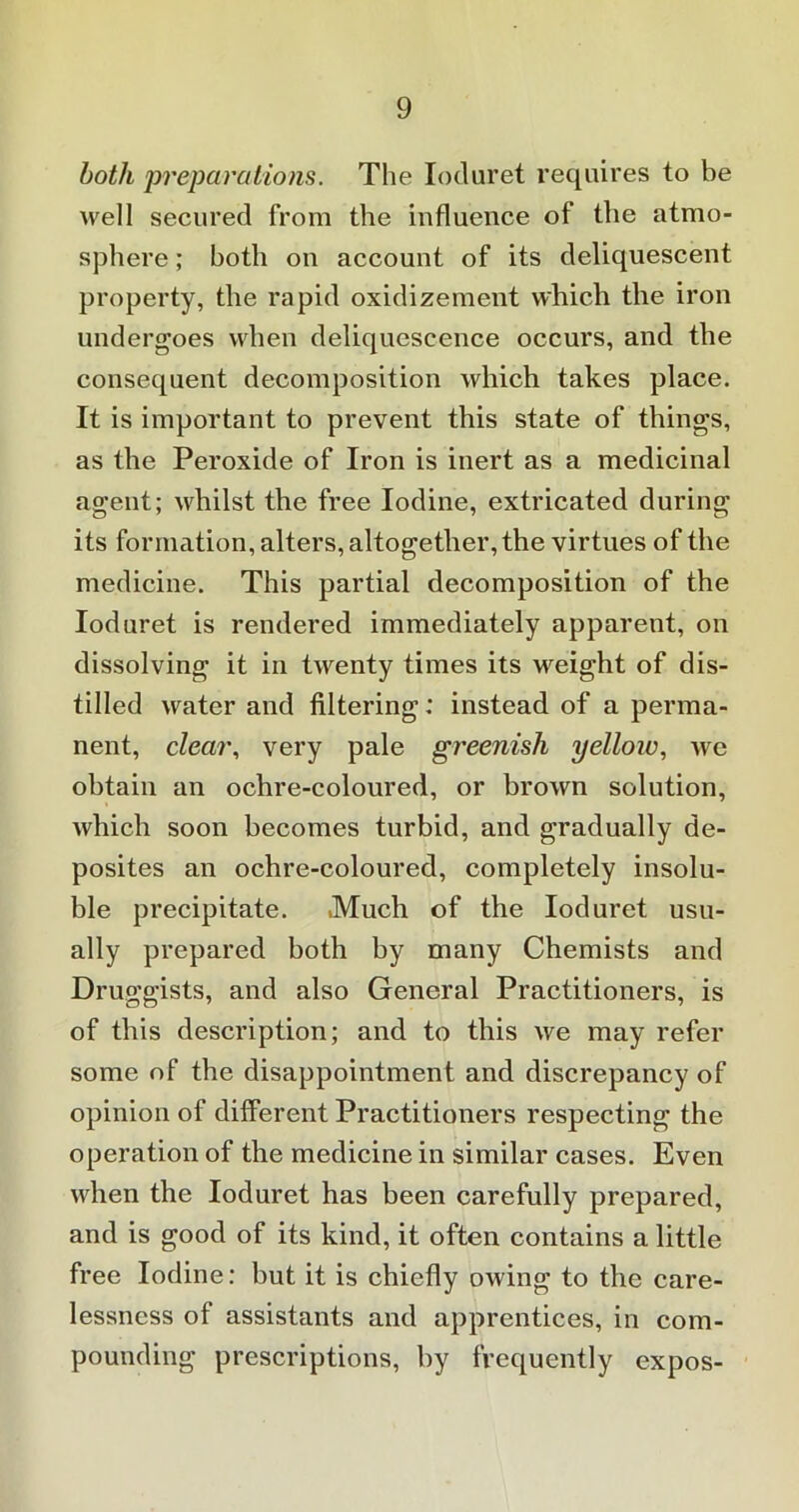 both 'preparations. The Ioduret requires to be well secured from the influence of the atmo- sphere ; both on account of its deliquescent property, the rapid oxidizement which the iron undergoes when deliquescence occurs, and the consequent decomposition which takes place. It is important to prevent this state of things, as the Peroxide of Iron is inert as a medicinal agent; whilst the free Iodine, extricated during its formation, alters, altogether, the virtues of the medicine. This partial decomposition of the Ioduret is rendered immediately apparent, on dissolving it in twenty times its weight of dis- tilled water and filtering: instead of a perma- nent, clear, very pale greenish yelloiv, we obtain an ochre-coloured, or brown solution, which soon becomes turbid, and gradually de- posites an ochre-coloured, completely insolu- ble precipitate. Much of the Ioduret usu- ally prepared both by many Chemists and Druggists, and also General Practitioners, is of this description; and to this we may refer some of the disappointment and discrepancy of opinion of different Practitioners respecting the operation of the medicine in similar cases. Even when the Ioduret has been carefully prepared, and is good of its kind, it often contains a little free Iodine: but it is chiefly owing to the care- lessness of assistants and apprentices, in com- pounding prescriptions, hy frequently expos-