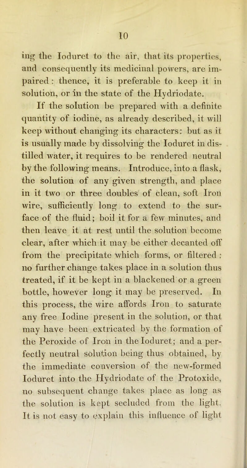 ing the Ioduret to the air, that its properties, and consequently its medicinal powers, are im- paired : thence, it is preferable to keep it in solution, or in the state of the Hydriodate. If the solution be prepared with a definite quantity of iodine, as already described, it will keep without changing its characters: but as it is usually made by dissolving the Ioduret in dis- tilled water, it requires to be rendered neutral by the following means. Introduce, into a flask, the solution of any given strength, and place in it two or three doubles of clean, soft Iron wire, sufficiently long to extend to the sur- face of the fluid; boil it for a few minutes, and then leave it at rest until the solution become clear, after which it may be either decanted off from the precipitate which forms, or filtered : no further change takes place in a solution thus treated, if it be kept in a blackened or a green bottle, however long it may be preserved. In this process, the wire affords Iron to saturate any free Iodine present in the solution, or that may have been extricated by the formation of the Peroxide of Iron in the Ioduret; and a per- fectly neutral solution being thus obtained, by the immediate conversion of the new-formed Ioduret into the Hydriodate of the Protoxide, no subsequent change takes place as long as the solution is kept secluded from the light. It is not easy to explain this influence of light