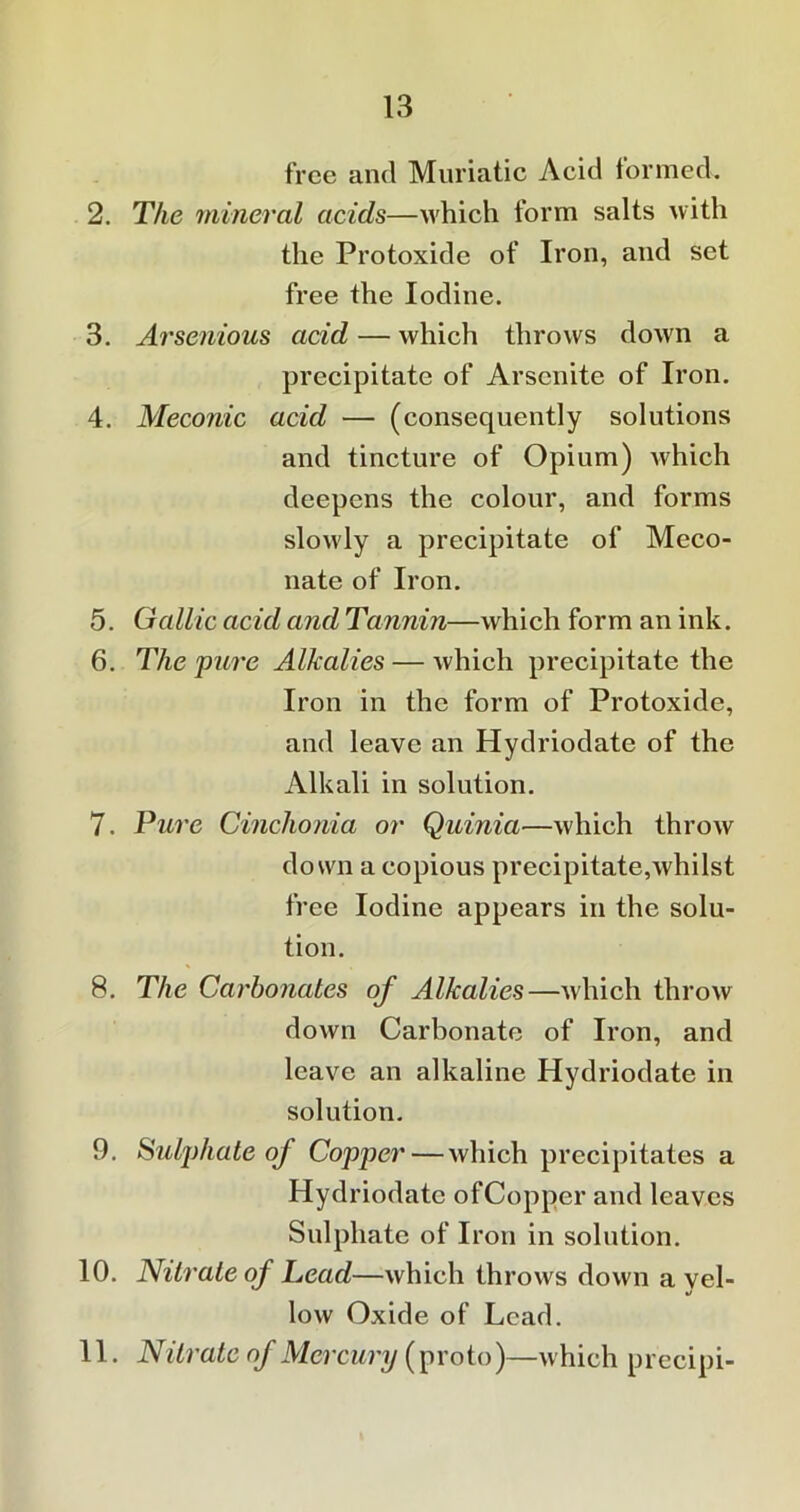 free and Muriatic Acid formed. 2. The mineral acids—which form salts with the Protoxide of Iron, and set free the Iodine. 3. Arsenious acid — which throws down a precipitate of Arscnite of Iron. 4. Meconic acid — (consequently solutions and tincture of Opium) which deepens the colour, and forms slowly a precipitate of Meco- nate of Iron. 5. Gallic acid and Tannin—which form an ink. 6. The pure Alkalies — which precipitate the Iron in the form of Protoxide, and leave an Hydriodate of the Alkali in solution. 7. Pure Cinchonia or Quinia—which throw down a copious precipitate,whilst free Iodine appears in the solu- tion. 8. The Carbonates of Alkalies—which throw down Carbonate of Iron, and leave an alkaline Hydriodate in solution. 9. Sulj)hate of Copper—which precipitates a Hydriodate ofCopper and leaves Sulphate of Iron in solution. 10. Nitrate of Lead—which throws down a yel- low Oxide of Lead. 11. Nitrate of Mercury (proto)—which precipi-