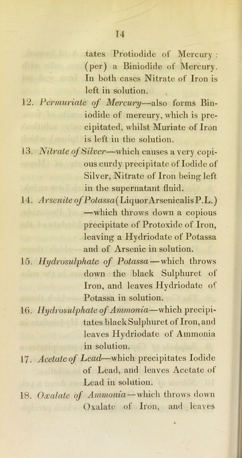 tates Protiodide of lytercury : (per) a Biniodide of Mercury. In both cases Nitrate of Iron is left in solution. 12. Permuriate of Mercury—also forms Bin- iodide of mercury, which is pre- cipitated, whilst Muriate of Iron is left in the solution. 13. Nitrate oj Silver—which causes a very copi- ous curdy precipitate of Iodide of Silver, Nitrate of Iron being left in the supernatant fluid. 14. Arsenite o/’Po£assa(LiquorArsenicalisP.L.) —which throws down a copious precipitate of Protoxide of Iron, leaving a Hydriodate of Potassa and of Arsenic in solution. 15. Hydro sulphate of Potassa — which throws down the black Sulphuret of Iron, and leaves Hydriodate of Potassa in solution. 16. Hydrosulphate of Ammonia—which precipi- tates black Sulphuret of Iron, and leaves Hydriodate of Ammonia in solution. 17. Acetate of Lead—which precipitates Iodide of Lead, and leaves Acetate of Lead in solution. 18. Oxalate of Ammonia—which throws down Oxalate of Iron, and leaves