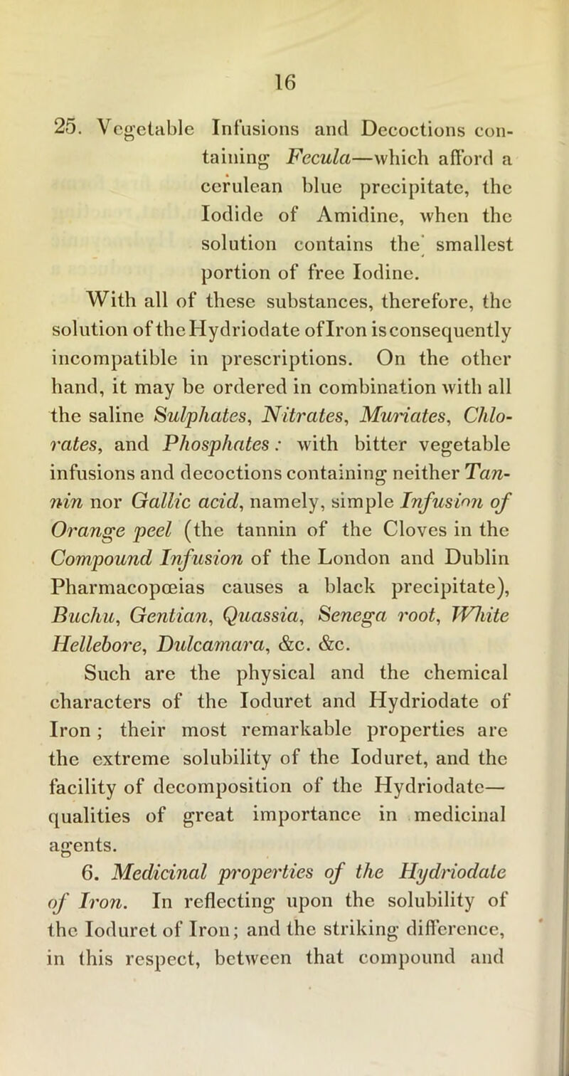 25. Vegetable Infusions and Deeoctions con- taining Fccula—which afford a cerulean blue precipitate, the Iodide of Amidine, when the solution contains the smallest portion of free Iodine. With all of these substances, therefore, the solution of theHydriodate of Iron is consequently incompatible in prescriptions. On the other hand, it may be ordered in combination with all the saline Sulphates, Nitrates, Muriates, Chlo- rates, and Phosphates: with bitter vegetable infusions and decoctions containing neither Tan- nin nor Gallic acid, namely, simple Infusion of Orange peel (the tannin of the Cloves in the Compound Infusion of the London and Dublin Pharmacopoeias causes a black precipitate), Buchu, Gentian, Quassia, Senega root, TVhite Hellebore, Dulcamara, &c. &c. Such are the physical and the chemical characters of the Ioduret and Hydriodate of Iron; their most remarkable properties are the extreme solubility of the Ioduret, and the facility of decomposition of the Hydriodate— qualities of great importance in medicinal agents. 6. Medicinal properties of the Hydriodate of Iron. In reflecting upon the solubility of the Ioduret of Iron; and the striking difference, in this respect, between that compound and