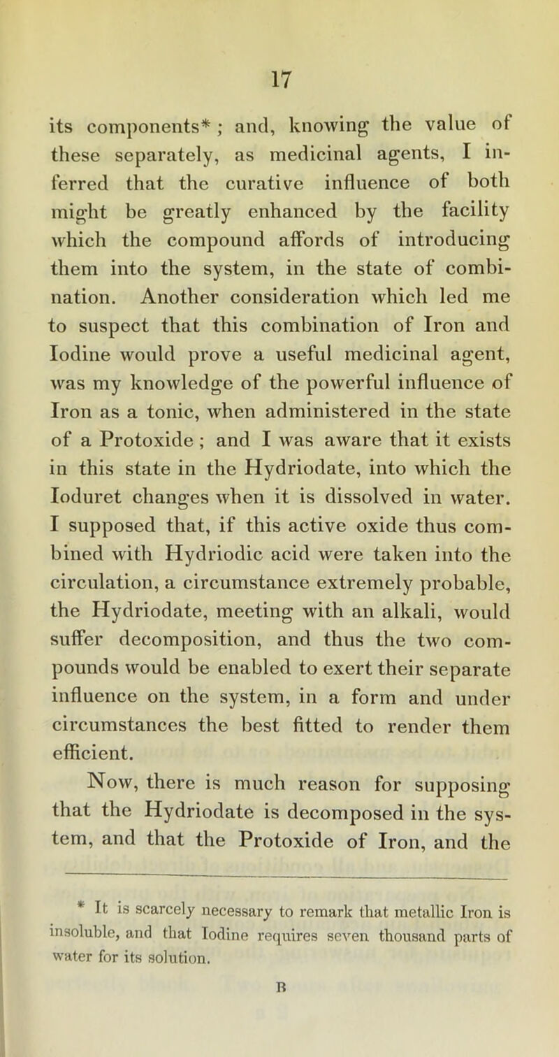 its components* ; and, knowing the value of these separately, as medicinal agents, I in- ferred that the curative influence of both might be greatly enhanced by the facility which the compound affords of introducing them into the system, in the state of combi- nation. Another consideration which led me to suspect that this combination of Iron and Iodine would prove a useful medicinal agent, was my knowledge of the powerful influence of Iron as a tonic, when administered in the state of a Protoxide ; and I was aware that it exists in this state in the Hydriodate, into which the Ioduret changes when it is dissolved in water. I supposed that, if this active oxide thus com- bined with Hydriodic acid were taken into the circulation, a circumstance extremely probable, the Hydriodate, meeting with an alkali, would suffer decomposition, and thus the two com- pounds would be enabled to exert their separate influence on the system, in a form and under circumstances the best fitted to render them efficient. Now, there is much reason for supposing that the Hydriodate is decomposed in the sys- tem, and that the Protoxide of Iron, and the * It is scarcely necessary to remark that metallic Iron is insoluble, and that Iodine requires seven thousand parts of water for its solution. B