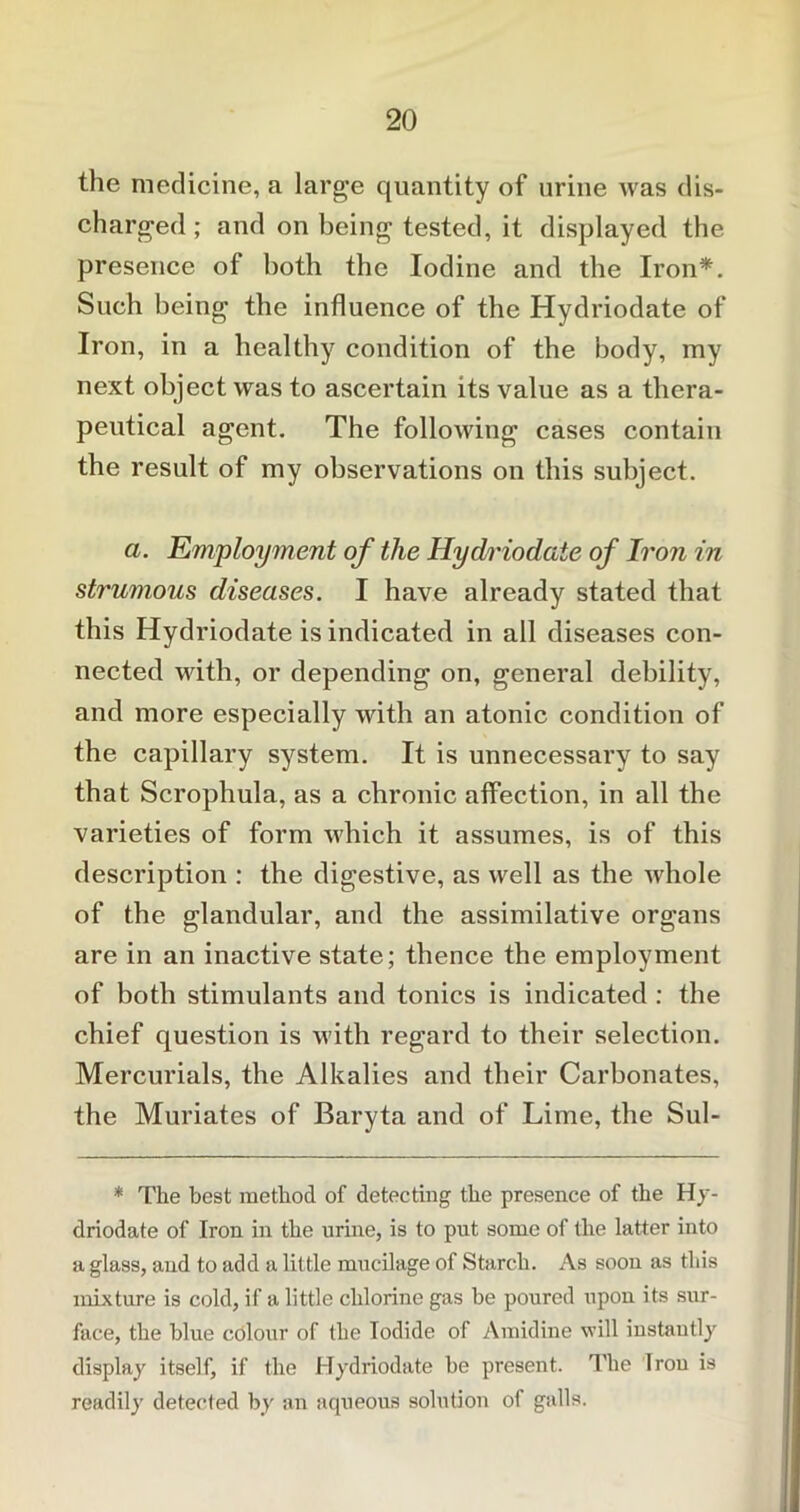 the medicine, a large quantity of urine was dis- charged ; and on being tested, it displayed the presence of both the Iodine and the Iron*. Such being the influence of the Hydriodate of Iron, in a healthy condition of the body, my next object was to ascertain its value as a thera- peutical agent. The following cases contain the result of my observations on this subject. a. Employment of the Hydriodate of Iron in strumous diseases. I have already stated that this Hydriodate is indicated in all diseases con- nected with, or depending on, general debility, and more especially with an atonic condition of the capillary system. It is unnecessary to say that Scrophula, as a chronic affection, in all the varieties of form which it assumes, is of this description : the digestive, as well as the whole of the glandular, and the assimilative organs are in an inactive state; thence the employment of both stimulants and tonics is indicated : the chief question is with regard to their selection. Mercurials, the Alkalies and their Carbonates, the Muriates of Baryta and of Lime, the Sul- * The best method of detecting the presence of the Hy- driodate of Iron in the urine, is to put some of the latter into a glass, and to add a little mucilage of Starch. As soon as this mixture is cold, if a little chlorine gas be poured upon its sur- face, the blue colour of the Iodide of Amidine vrill instantly display itself, if the Hydriodate be present. The Iron is readily detected by an aqueous solution of galls.