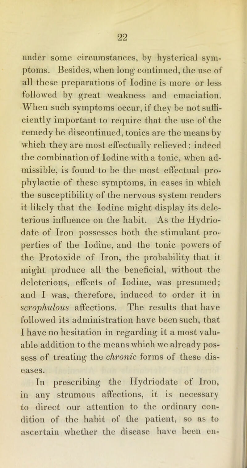 under some circumstances, by hysterical sym- ptoms. Besides, when long continued, the use of all these preparations of Iodine is more or less followed by great weakness and emaciation. When such symptoms occur, if they be not suffi- ciently important to require that the use of the remedy he discontinued, tonics are the means by which they are most effectually relieved: indeed the combination of Iodine with a tonic, when ad- missible, is found to be the most effectual pro- phylactic of these symptoms, in cases in which the susceptibility of the nervous system renders it likely that the Iodine might display its dele- terious influence on the habit. As the Hydrio- date of Iron possesses both the stimulant pro- perties of the Iodine, and the tonic powers of the Protoxide of Iron, the probability that it might produce all the beneficial, without the deleterious, effects of Iodine, was presumed; and I was, therefore, induced to order it in scrophulous affections. The results that have followed its administration have been such, that I have no hesitation in regarding it a most valu- able addition to the means which we already pos- sess of treating the chronic forms of these dis- eases. In prescribing the Hydriodate of Iron, in any strumous affections, it is necessary to direct our attention to the ordinary con- dition of the habit of the patient, so as to ascertain whether the disease have been cn-