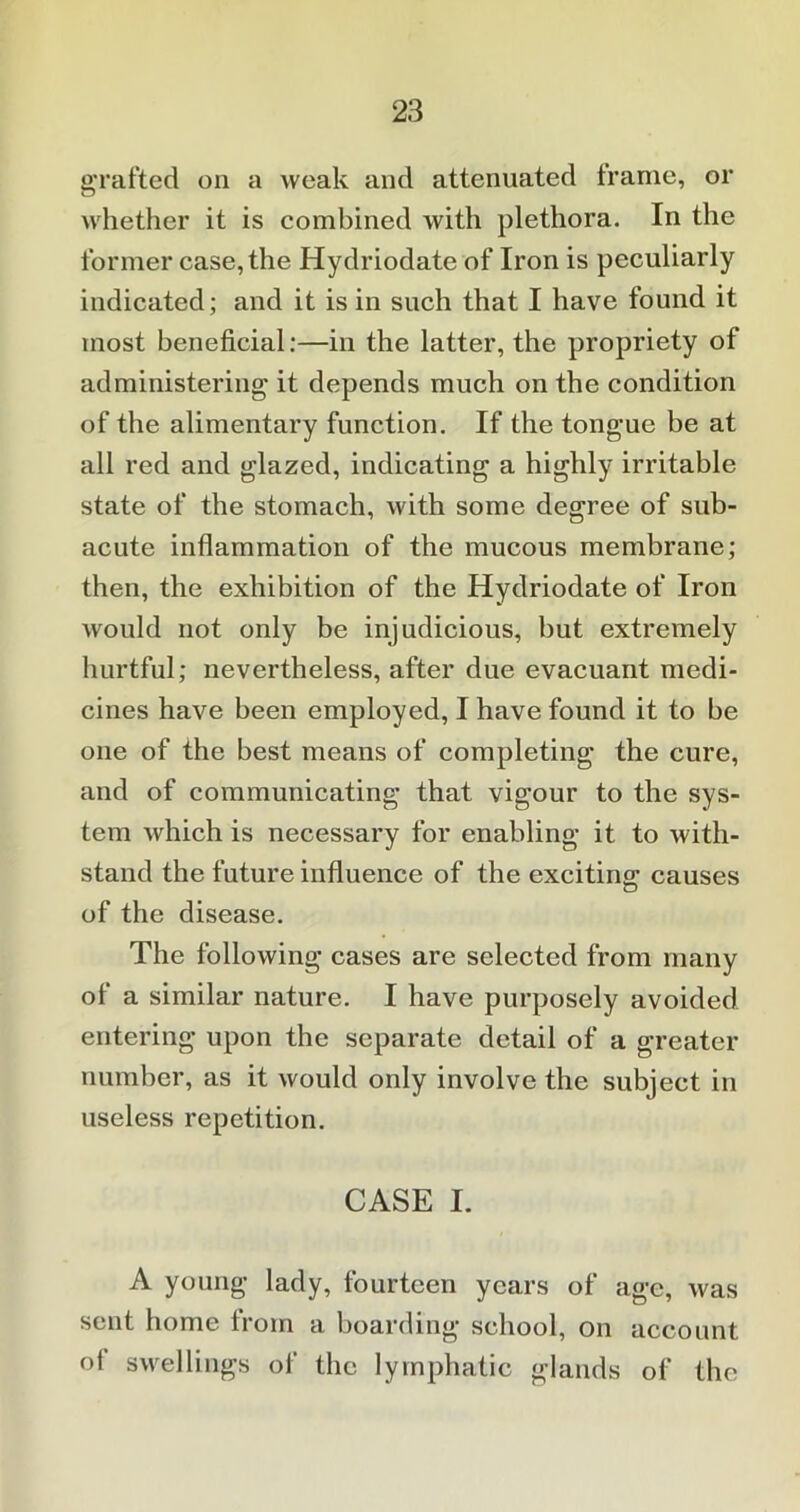 grafted on a weak and attenuated frame, or whether it is combined with plethora. In the former case, the Hydriodate of Iron is peculiarly indicated; and it is in such that I have found it most beneficial:—in the latter, the propriety of administering it depends much on the condition of the alimentary function. If the tongue be at all red and glazed, indicating a highly irritable state of the stomach, with some degree of sub- acute inflammation of the mucous membrane; then, the exhibition of the Hydriodate of Iron would not only be injudicious, but extremely hurtful; nevertheless, after due evacuant medi- cines have been employed, I have found it to be one of the best means of completing the cure, and of communicating that vigour to the sys- tem which is necessary for enabling it to with- stand the future influence of the exciting causes of the disease. The following cases are selected from many of a similar nature. I have purposely avoided entering upon the separate detail of a greater number, as it would only involve the subject in useless repetition. CASE I. A young lady, fourteen years of age, was sent home from a boarding school, on account of swellings of the lymphatic glands of the