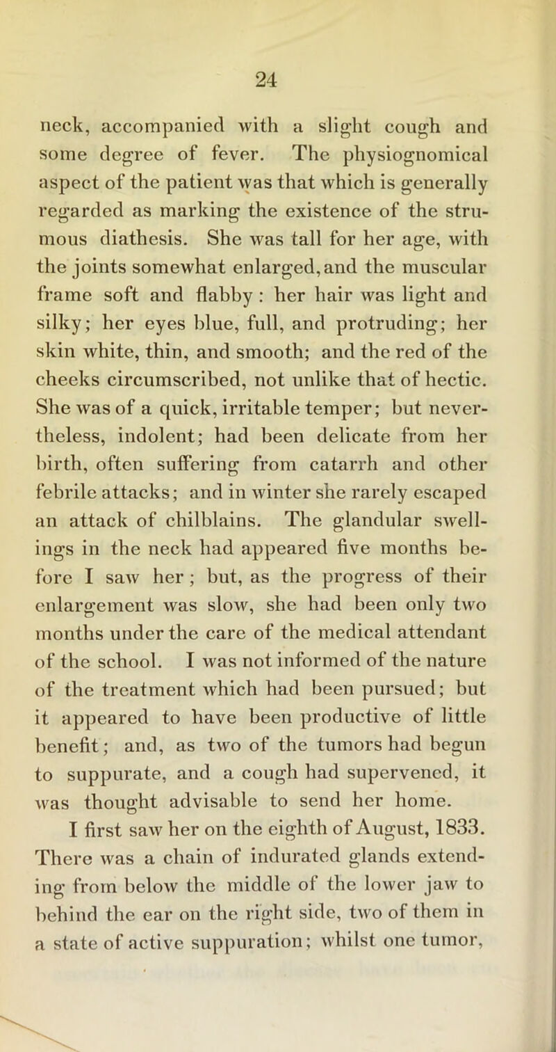 neck, accompanied with a slight cough and some degree of fever. The physiognomical aspect of the patient was that which is generally regarded as marking the existence of the stru- mous diathesis. She was tall for her age, with the joints somewhat enlarged,and the muscular frame soft and flabby : her hair was light and silky; her eyes blue, full, and protruding; her skin white, thin, and smooth; and the red of the cheeks circumscribed, not unlike that of hectic. She was of a quick, irritable temper; but never- theless, indolent; had been delicate from her birth, often suffering from catarrh and other febrile attacks; and in winter she rarely escaped an attack of chilblains. The glandular swell- ings in the neck had appeared five months be- fore I saw her; but, as the progress of their enlargement was slow, she had been only two months under the care of the medical attendant of the school. I was not informed of the nature of the treatment which had been pursued; but it appeared to have been productive of little benefit; and, as two of the tumors had begun to suppurate, and a cough had supervened, it was thought advisable to send her home. I first saw her on the eighth of August, 1833. There was a chain of indurated glands extend- ing from below the middle of the lower jaw to behind the ear on the right side, two of them in a state of active suppuration; whilst one tumor,