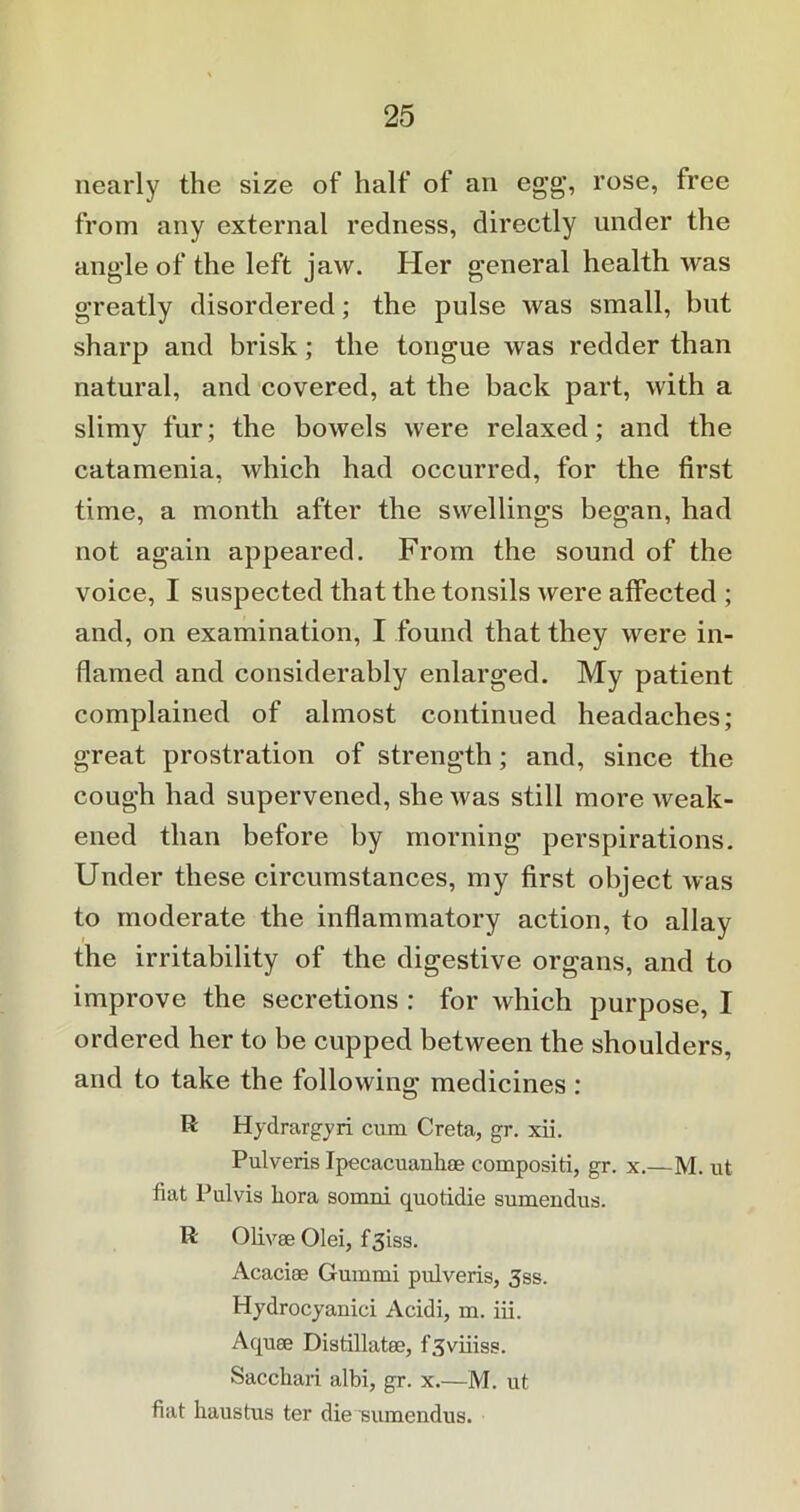 nearly the size of half of an egg', rose, free from any external redness, directly under the angde of the left jaw. Her general health was greatly disordered; the pulse was small, but sharp and brisk; the tongue was redder than natural, and covered, at the back part, with a slimy fur; the bowels were relaxed; and the catamenia, which had occurred, for the first time, a month after the swellings began, had not again appeared. From the sound of the voice, I suspected that the tonsils were affected ; and, on examination, I found that they were in- flamed and considerably enlarged. My patient complained of almost continued headaches; great prostration of strength; and, since the cough had supervened, she was still more weak- ened than before by morning perspirations. Under these circumstances, my first object was to moderate the inflammatory action, to allay the irritability of the digestive organs, and to improve the secretions : for which purpose, I ordered her to be cupped between the shoulders, and to take the following medicines : R Hydrargyri cum Creta, gr. xii. Pulveris Ipecacuanhae compositi, gr. x.—M. ut fiat Pulvis Lora somni quotidie sumendus. R Olivee Olei, f3iss. Acaciae Gummi pulveris, 3ss. Hydrocyanici Acidi, m. iii. Aquae Distillatee, f3viiiss. Sacchari albi, gr. x.—M. ut fiat haustus ter die 'sumendus.