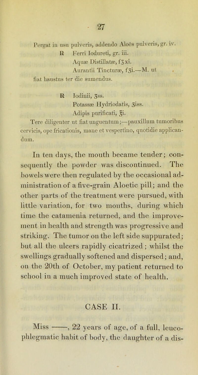 Pergat iu usu pulveris, addendo Aloes pulveris, gr. iv. R Ferri lodureti, gr. iii. Aquae Distillatee, f3xi. Aurantii Tincturse, f'3i.—M. ut , fiat haustus ter die sumendus. R lodinii, 3ss. Potassse Hyclriodatis, 3iss. Adipis purificati, §i. Tere diligenter ut fiat uuguentum;—pauxillum tumoribus cervicis, ope fricationis, maue et vespertino, quotidie applican- dum. In ten days, the mouth became tender; con- sequently the powder was discontinued. The bowels were then regulated by the occasional ad- ministration of a five-grain Aloetic pill; and the other parts of the treatment were pursued, with little variation, for two months, during which time the catamenia returned, and the improve- ment in health and strength was progressive and striking. The tumor on the left side suppurated; but all the ulcers rapidly cicatrized ; whilst the swellings gradually softened and dispersed; and, on the 20th of October, my patient returned to school in a much improved state of health. CASE II. Miss , 22 years of age, of a full, lcuco- phlcgmatic habit of body, the daughter of a dis-