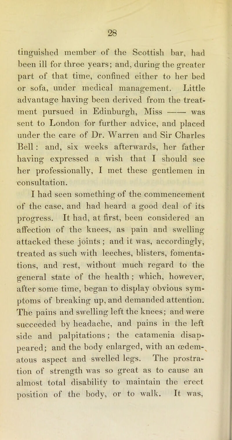 tinguished member of the Scottish bar, had been ill for three years; and, during the greater part of that time, confined either to her bed or sofa, under medical management. Little advantage having been derived from the treat- ment pursued in Edinburgh, Miss was sent to London for further advice, and placed under the care of Dr. Warren and Sir Charles Bell : and, six weeks afterwards, her father having expressed a wish that I should see her professionally, I met these gentlemen in consultation. I had seen something of the commencement of the case, and had heard a good deal of its progress. It had, at first, been considered an affection of the knees, as pain and swelling attacked these joints ; and it was, accordingly, treated as such with leeches, blisters, fomenta- tions, and rest, without much regard to the general state of the health ; which, however, after some time, began to display obvious sym- ptoms of breaking up, and demanded attention. The pains and swelling left the knees; and were succeeded by headache, and pains in the left side and palpitations; the catamenia disap- peared; and the body enlarged, with an oedem-v atous aspect and swelled legs. The prostra- tion of strength was so great as to cause an almost total disability to maintain the erect position of the body, or to walk. It was,