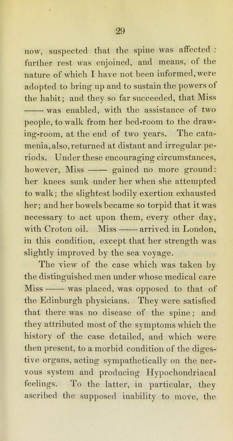 now, suspected that the spine was affected : further rest was enjoined, and means, of the nature of which I have not been informed, were adopted to bring- up and to sustain the powers of the habit; and they so far succeeded, that Miss was enabled, with the assistance of two people, to walk from her bed-room to the draw- ing-room, at the end of two years. The cata- menia, also, returned at distant and irregular pe- riods. Under these encouraging circumstances, however, Miss gained no more ground: her knees sunk under her when she attempted to walk; the slightest bodily exertion exhausted her; and her bowels became so torpid that it was necessary to act upon them, every other day, with Croton oil. Miss arrived in London, in this condition, except that her strength was slightly improved by the sea voyage. The view of the case which was taken by the distinguished men under whose medical care Miss was placed, was opposed to that of the Edinburgh physicians. They were satisfied that there was no disease of the spine; and they attributed most of the symptoms which the history of the case detailed, and which were then present, to a morbid condition of the diges- tive organs, acting sympathetically on the ner- vous system and producing Hypochondriacal feelings. To the latter, in particular, they ascribed the supposed inability to move, the