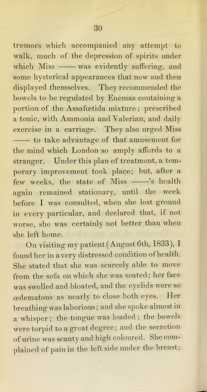 tremors which accompanied any attempt to walk, much of the depression of spirits under which Miss was evidently suffering, and some hysterical appearances that now and then displayed themselves. They recommended the bowels to be regulated by Enemas containing a portion of the Assafcetida mixture ; prescribed a tonic, with Ammonia and Valerian, and daily exercise in a carriage. They also urged Miss to take advantage of that amusement for the mind which London so amply affords to a stranger. Under this plan of treatment, a tem- porary improvement took place; but, after a few weeks, the state of Miss ’s health again remained stationary, until the week before I was consulted, when she lost ground in every particular, and declared that, if not worse, she was certainly not better than when she left home. On visiting my patient (August 6th, 1833), I found her in a very distressed condition of health. She stated that she was scarcely able to move from the sofa on which she was seated; her face was swelled and bloated, and the eyelids were so cedematous as nearly to close both eyes. Her breathing was laborious; and she spoke almost in o a whisper ; the tongue was loaded ; the bowels were torpid to a great degree; and the secretion of urine was scanty and high coloured. She com- plained of pain in the left side under the breast;